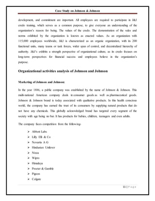 Case Study on Johnson & Johnson
11 | P a g e
development, and commitment are important. All employees are required to participate in J&J
credo training, which serves as a common purpose, to give everyone an understanding of the
organization’s reason for being. The values of the credo. The demonstration of the vales and
norms exhibited by the organization is known as enacted values. As an organization with
115,000 employees worldwide, J&J is characterized as an organic organization, with its 200
functional units, many teams or task forces, wider span of control, and decentralized hierarchy of
authority. J&J’s exhibits a strength perspective of organizational culture, as its credo focuses on
long-term perspectives for financial success and employees believe in the organization’s
purpose.
Organizational activities analysis of Johnson and Johnson
Marketing of Johnson and Johnson:
In the year 1886, a public company was established by the name of Johnson & Johnson. This
multi-national American company deals in consumer goods as well as pharmaceutical goods.
Johnson & Johnson brand is today associated with qualitative products. In this health conscious
world, the company has earned the trust of its consumers by supplying natural products that do
not have any chemicals. This globally acknowledged brand has targeted every segment of the
society with age being no bar. It has products for babies, children, teenagers and even adults.
The company faces competition from the following-
 Abbott Labs
 Lilly Elli & Co
 Novartis A G
 Hindustan Unilever
 Nivea
 Wipro
 Himalaya
 Procter & Gamble
 Pigeon
 Colgate
 