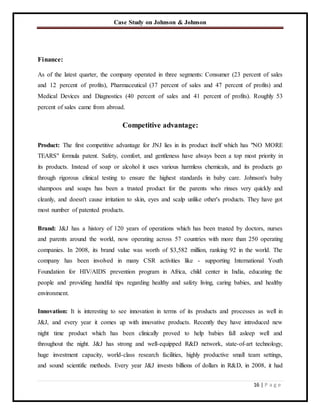 Case Study on Johnson & Johnson
16 | P a g e
Finance:
As of the latest quarter, the company operated in three segments: Consumer (23 percent of sales
and 12 percent of profits), Pharmaceutical (37 percent of sales and 47 percent of profits) and
Medical Devices and Diagnostics (40 percent of sales and 41 percent of profits). Roughly 53
percent of sales came from abroad.
Competitive advantage:
Product: The first competitive advantage for JNJ lies in its product itself which has "NO MORE
TEARS" formula patent. Safety, comfort, and gentleness have always been a top most priority in
its products. Instead of soap or alcohol it uses various harmless chemicals, and its products go
through rigorous clinical testing to ensure the highest standards in baby care. Johnson's baby
shampoos and soaps has been a trusted product for the parents who rinses very quickly and
cleanly, and doesn't cause irritation to skin, eyes and scalp unlike other's products. They have got
most number of patented products.
Brand: J&J has a history of 120 years of operations which has been trusted by doctors, nurses
and parents around the world, now operating across 57 countries with more than 250 operating
companies. In 2008, its brand value was worth of $3,582 million, ranking 92 in the world. The
company has been involved in many CSR activities like - supporting International Youth
Foundation for HIV/AIDS prevention program in Africa, child center in India, educating the
people and providing handful tips regarding healthy and safety living, caring babies, and healthy
environment.
Innovation: It is interesting to see innovation in terms of its products and processes as well in
J&J, and every year it comes up with innovative products. Recently they have introduced new
night time product which has been clinically proved to help babies fall asleep well and
throughout the night. J&J has strong and well-equipped R&D network, state-of-art technology,
huge investment capacity, world-class research facilities, highly productive small team settings,
and sound scientific methods. Every year J&J invests billions of dollars in R&D, in 2008, it had
 