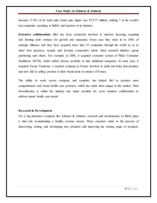 Case Study on Johnson & Johnson
17 | P a g e
invested 11.9% of its total sales (total sales figure was $7,577 million), ranking 7 in the world's
top companies spending in R&D, and topmost in its industry.
Extensive collaboration: J&J has been exclusively involved in selective licensing, acquiring
and forming joint ventures for growth and expansion. Every year they enter in to 100's of
strategic alliances and they have acquired more than 35 companies through the world so as to
share best practices, acquire and develop cooperative talent, share research initiative, group
purchasing and others. For example, in 2006, it acquired consumer section of Pfizer Consumer
Healthcare (PCH), which added diverse portfolio in nine additional categories. In same year, it
acquired Group Vendome, a reputed company in France involved in adult and baby skin product,
and now J&J is selling product in their brand name in market of France.
The ability to work across company and countries has helped J&J to produce most
comprehensive and broad health care products, which has made them unique in the market. Their
diversification is within the industry has made possible for cross business collaboration to
address unmet health care needs.
Research & Development:
For a big pharmacy company like Johnson & Johnson, research and development, or R&D, plays
a vital role in maintaining a healthy revenue stream. These expenses relate to the process of
discovering, testing, and developing new products and improving the existing range of products.
 