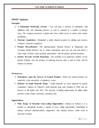 Case Study on Johnson & Johnson
23 | P a g e
SWOT Analysis:
Strengths:
 A Substantial Marketing Arsenal – Can call upon a network of subsidiaries with
significant sales and marketing prowess, as well as expertise in a number of therapy
areas. The company possesses a global sales force which serves to attract joint venture
possibilities.
 Strategic Acquisitions –Maintained a stable financial position by utilising cash reserves
to finance corporate acquisitions.
 Product Diversification –The pharmaceutical, Medical Devices & Diagnostics and
Consumer Health division’s act to reduce dependence upon any one area and allows a
wider range of choice when pursuing opportunities with the greatest growth prospects.
 Positive Revenue Growth Projections –The potential of an impressive number of new
product launches and the promise of achieving forecast sales is said to bode well for
Johnson & Johnson.
Weaknesses:
 Dependence upon the Success of Launch Products –Many new launch products are
vulnerable to the uncertainty of regulatory review.
 Reliance on Small Molecule Drugs – Small molecules are more impacted by generic
competition. Johnson & Johnson’s small molecule drug sales declined in 2008 and are
forecast to fall further into 2012. The necessity of finding replacements for billion dollar
products as they mature represents a daunting task.
Opportunities:
 Wide Range of Potential Cross-selling Opportunities –Johnson & Johnson is in a
position to strategically develop a myriad of cross selling opportunities. Maximizing its
balance between pharmaceuticals, diagnostics, and medical devices could result in
increased revenues.
 