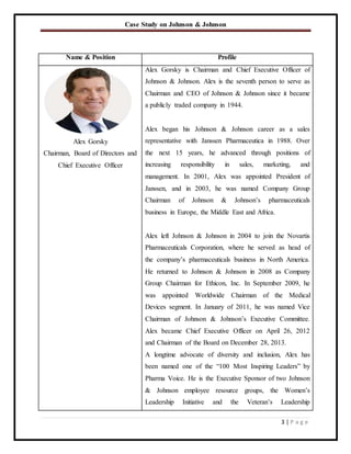 Case Study on Johnson & Johnson
3 | P a g e
Name & Position Profile
Alex Gorsky
Chairman, Board of Directors and
Chief Executive Officer
Alex Gorsky is Chairman and Chief Executive Officer of
Johnson & Johnson. Alex is the seventh person to serve as
Chairman and CEO of Johnson & Johnson since it became
a publicly traded company in 1944.
Alex began his Johnson & Johnson career as a sales
representative with Janssen Pharmaceutica in 1988. Over
the next 15 years, he advanced through positions of
increasing responsibility in sales, marketing, and
management. In 2001, Alex was appointed President of
Janssen, and in 2003, he was named Company Group
Chairman of Johnson & Johnson’s pharmaceuticals
business in Europe, the Middle East and Africa.
Alex left Johnson & Johnson in 2004 to join the Novartis
Pharmaceuticals Corporation, where he served as head of
the company’s pharmaceuticals business in North America.
He returned to Johnson & Johnson in 2008 as Company
Group Chairman for Ethicon, Inc. In September 2009, he
was appointed Worldwide Chairman of the Medical
Devices segment. In January of 2011, he was named Vice
Chairman of Johnson & Johnson’s Executive Committee.
Alex became Chief Executive Officer on April 26, 2012
and Chairman of the Board on December 28, 2013.
A longtime advocate of diversity and inclusion, Alex has
been named one of the “100 Most Inspiring Leaders” by
Pharma Voice. He is the Executive Sponsor of two Johnson
& Johnson employee resource groups, the Women’s
Leadership Initiative and the Veteran’s Leadership
 