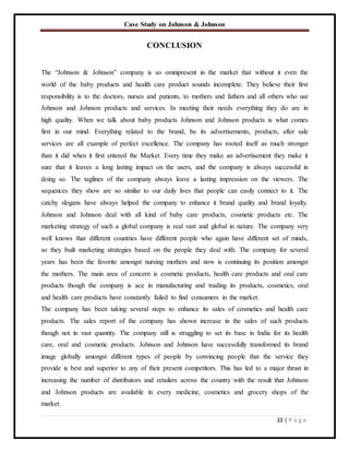 Case Study on Johnson & Johnson
33 | P a g e
CONCLUSION
The “Johnson & Johnson” company is so omnipresent in the market that without it even the
world of the baby products and health care product sounds incomplete. They believe their first
responsibility is to the doctors, nurses and patients, to mothers and fathers and all others who use
Johnson and Johnson products and services. In meeting their needs everything they do are in
high quality. When we talk about baby products Johnson and Johnson products is what comes
first in our mind. Everything related to the brand, be its advertisements, products, after sale
services are all example of perfect excellence. The company has rooted itself as much stronger
than it did when it first entered the Market. Every time they make an advertisement they make it
sure that it leaves a long lasting impact on the users, and the company is always successful in
doing so. The taglines of the company always leave a lasting impression on the viewers. The
sequences they show are so similar to our daily lives that people can easily connect to it. The
catchy slogans have always helped the company to enhance it brand quality and brand loyalty.
Johnson and Johnson deal with all kind of baby care products, cosmetic products etc. The
marketing strategy of such a global company is real vast and global in nature. The company very
well knows that different countries have different people who again have different set of minds,
so they built marketing strategies based on the people they deal with. The company for several
years has been the favorite amongst nursing mothers and now is continuing its position amongst
the mothers. The main area of concern is cosmetic products, health care products and oral care
products though the company is ace in manufacturing and trading its products, cosmetics, oral
and health care products have constantly failed to find consumers in the market.
The company has been taking several steps to enhance its sales of cosmetics and health care
products. The sales report of the company has shown increase in the sales of such products
though not in vast quantity. The company still is struggling to set its base in India for its health
care, oral and cosmetic products. Johnson and Johnson have successfully transformed its brand
image globally amongst different types of people by convincing people that the service they
provide is best and superior to any of their present competitors. This has led to a major thrust in
increasing the number of distributors and retailers across the country with the result that Johnson
and Johnson products are available in every medicine, cosmetics and grocery shops of the
market.
 