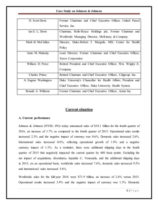Case Study on Johnson & Johnson
6 | P a g e
D. Scott Davis Former Chairman and Chief Executive Officer, United Parcel
Service, Inc.
Ian E. L. Davis Chairman, Rolls-Royce Holdings plc; Former Chairman and
Worldwide Managing Director, McKinsey & Company
Mark B. McClellan Director, Duke-Robert J. Margolis, MD, Center for Health
Policy
Anne M. Mulcahy Lead Director; Former Chairman and Chief Executive Officer,
Xerox Corporation
William D. Perez Retired President and Chief Executive Officer, Wm. Wrigley Jr.
Company
Charles Prince Retired Chairman and Chief Executive Officer, Citigroup Inc.
A. Eugene Washington Duke University's Chancellor for Health Affairs; President and
Chief Executive Officer, Duke University Health System
Ronald A. Williams Former Chairman and Chief Executive Officer, Aetna Inc.
Current situation
A. Current performance
Johnson & Johnson (NYSE: JNJ) today announced sales of $18.1 billion for the fourth quarter of
2016, an increase of 1.7% as compared to the fourth quarter of 2015. Operational sales results
increased 2.3% and the negative impact of currency was 0.6%. Domestic sales increased 2.6%.
International sales increased 0.6%, reflecting operational growth of 1.9% and a negative
currency impact of 1.3%. As a reminder, there were additional shipping days in the fourth
quarter of 2015 that negatively impacted the current quarter by 480 basis points. Excluding the
net impact of acquisitions, divestitures, hepatitis C, Venezuela, and the additional shipping days
in 2015, on an operational basis, worldwide sales increased 7.6%, domestic sales increased 9.5%
and international sales increased 5.6%.
Worldwide sales for the full-year 2016 were $71.9 billion, an increase of 2.6% versus 2015.
Operational results increased 3.9% and the negative impact of currency was 1.3%. Domestic
 