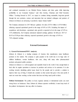 Case Study on Johnson & Johnson
8 | P a g e
and continued momentum in our Medical Device business and share gains while improving
profitability in our Consumer business,” said Alex Gorsky, Chairman and Chief Executive
Officer. “Looking forward to 2017, we expect to continue driving sustainable, long-term growth
through the new products, science and innovation that our talented colleagues and partners of
Johnson & Johnson are advancing to positively impact human health.”
The Company announced its 2017 full-year guidance for sales of $74.1 billion to $74.8 billion
reflecting expected operational growth in the range of 4.0% to 5.0%. Excluding the impact of
acquisitions and divestitures, operational sales growth is expected to be in the range of 3.0% to
3.5%.Additionally, the Company announced adjusted earnings guidance for full-year 2017 of
$6.93 to $7.08 per share reflecting expected operational growth in the range of 4.8% to
7.0%.Adjusted earnings.
External Environment:
A. General Environment(PEST Analysis):
Johnson & Johnson is a leading company of America that manufactures many healthcare
products in the market. The company is quite popular in the world due to its huge sales of
children healthcare, women healthcare, skin care, along with many other pharmaceutical
products and general public products.
Johnson & Johnson is a well-recognized and reputable brand in the world. It has enough funds to
look after its regular operations to increase its products and services to its customers. It is also
working towards identifying global issues faced by the people and to provide a solution to
improve their way of living. It should also consider on that section that gives it the most profit. It
must not waste time working on that section that does not bring much profit to them.
Political Environment: The politics on local, regional, national, or international scales can exert
strong forces on businesses. Since Johnson & Johnson operates worldwide, it must keep track of
the political developments that may affect its business.
 