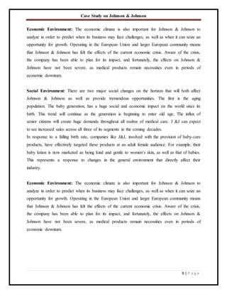 Case Study on Johnson & Johnson
9 | P a g e
Economic Environment: The economic climate is also important for Johnson & Johnson to
analyze in order to predict when its business may face challenges, as well as when it can seize an
opportunity for growth. Operating in the European Union and larger European community means
that Johnson & Johnson has felt the effects of the current economic crisis. Aware of the crisis,
the company has been able to plan for its impact, and fortunately, the effects on Johnson &
Johnson have not been severe, as medical products remain necessities even in periods of
economic downturn.
Social Environment: There are two major social changes on the horizon that will both affect
Johnson & Johnson as well as provide tremendous opportunities. The first is the aging
population. The baby generation, has a huge social and economic impact on the world since its
birth. This trend will continue as the generation is beginning to enter old age. The influx of
senior citizens will create huge demands throughout all realms of medical care. J &J can expect
to see increased sales across all three of its segments in the coming decades.
In response to a falling birth rate, companies like J&J, involved with the provision of baby-care
products, have effectively targeted these products at an adult female audience. For example, their
baby lotion is now marketed as being kind and gentle to women’s skin, as well as that of babies.
This represents a response to changes in the general environment that directly affect their
industry.
Economic Environment: The economic climate is also important for Johnson & Johnson to
analyze in order to predict when its business may face challenges, as well as when it can seize an
opportunity for growth. Operating in the European Union and larger European community means
that Johnson & Johnson has felt the effects of the current economic crisis. Aware of the crisis,
the company has been able to plan for its impact, and fortunately, the effects on Johnson &
Johnson have not been severe, as medical products remain necessities even in periods of
economic downturn.
 