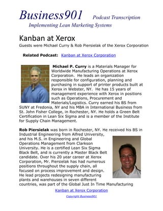 Business901                     Podcast Transcription
     Implementing Lean Marketing Systems

Kanban at Xerox
Guests were Michael Curry & Rob Piersielak of the Xerox Corporation

  Related Podcast: Kanban at Xerox Corporation


                    Michael P. Curry is a Materials Manager for
                   Worldwide Manufacturing Operations at Xerox
                   Corporation. He leads an organization
                   responsible for configuration, planning and
                   purchasing in support of printer products built at
                   Xerox in Webster, NY. He has 15 years of
                   management experience with Xerox in positions
                   such as Operations, Procurement and
                   Materials/Logistics. Curry earned his BS from
SUNY at Fredonia, NY and his MBA in International Business from
St. John Fisher College, in Rochester, NY. He holds a Green Belt
Certification in Lean Six Sigma and is a member of the Institute
for Supply Chain Management.

Rob Piersielak was born in Rochester, NY. He received his BS in
Industrial Engineering from Alfred University,
and his M.S. in Engineering and Global
Operations Management from Clarkson
University. He is a certified Lean Six Sigma
Black Belt, and is currently a Master Black Belt
candidate. Over his 20 year career at Xerox
Corporation, Mr. Piersielak has had numerous
positions throughout the supply chain, all
focused on process improvement and design.
He lead projects redesigning manufacturing
plants and warehouses in seven different
countries, was part of the Global Just In Time Manufacturing
                    Kanban at Xerox Corporation
                          Copyright Business901
 