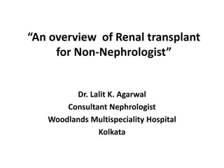“An overview of Renal transplant
for Non-Nephrologist”
Dr. Lalit K. Agarwal
Consultant Nephrologist
Woodlands Multispeciality Hospital
Kolkata
 