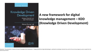 A new framework for digital
knowledge management – KDD
(Knowledge Driven Development)
Disclaimer: This presentation is based on the book ‘Knowledge driven development – Bridging Waterfall and Agile Methodologies’, published by Cambridge University Press and IISc Press and many diagrams used are copied from the
book with permission.
 