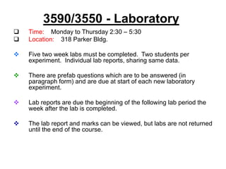 3590/3550 - Laboratory
 Time: Monday to Thursday 2:30 – 5:30
 Location: 318 Parker Bldg.
 Five two week labs must be completed. Two students per
experiment. Individual lab reports, sharing same data.
 There are prefab questions which are to be answered (in
paragraph form) and are due at start of each new laboratory
experiment.
 Lab reports are due the beginning of the following lab period the
week after the lab is completed.
 The lab report and marks can be viewed, but labs are not returned
until the end of the course.
 
