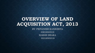 OVERVIEW OF LAND
ACQUISITION ACT, 2013
BY- PRIYANSHI KANSORIYA
03616503519
HARSH DHAKA
03316503519
 