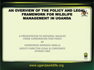 AN OVERVIEW OF THE POLICY AND LEGAL
FRAMEWORK FOR WILDLIFE
MANAGEMENT IN UGANDA
A PRESENTATION TO NATIONAL WILDLIFE
CRIME CORDINATION TASK FORCE
BY
CHEMONGES MONGEA SABILLA
DEPUTY DIRECTOR LEGAL & CORPORATE
AFFAIRS UWA
 