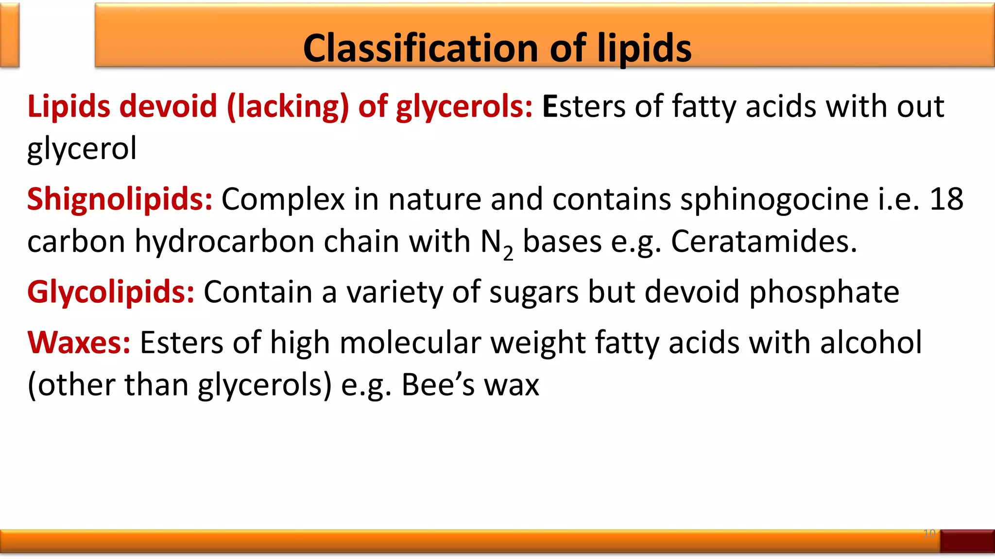 Classification of lipids
Lipids devoid (lacking) of glycerols: Esters of fatty acids with out
glycerol
Shignolipids: Complex in nature and contains sphinogocine i.e. 18
carbon hydrocarbon chain with N2 bases e.g. Ceratamides.
Glycolipids: Contain a variety of sugars but devoid phosphate
Waxes: Esters of high molecular weight fatty acids with alcohol
(other than glycerols) e.g. Bee’s wax
10
 
