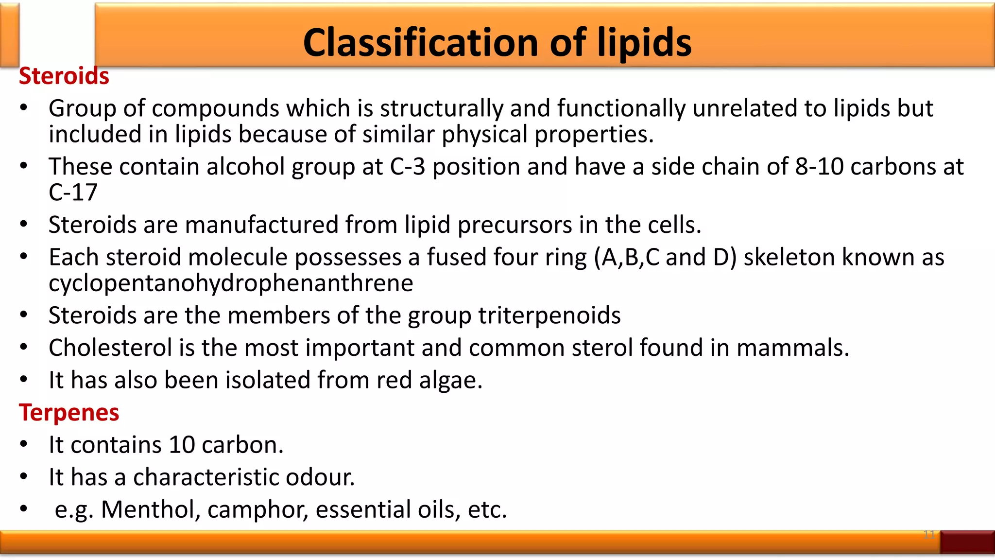Classification of lipids
Steroids
• Group of compounds which is structurally and functionally unrelated to lipids but
included in lipids because of similar physical properties.
• These contain alcohol group at C-3 position and have a side chain of 8-10 carbons at
C-17
• Steroids are manufactured from lipid precursors in the cells.
• Each steroid molecule possesses a fused four ring (A,B,C and D) skeleton known as
cyclopentanohydrophenanthrene
• Steroids are the members of the group triterpenoids
• Cholesterol is the most important and common sterol found in mammals.
• It has also been isolated from red algae.
Terpenes
• It contains 10 carbon.
• It has a characteristic odour.
• e.g. Menthol, camphor, essential oils, etc.
11
 