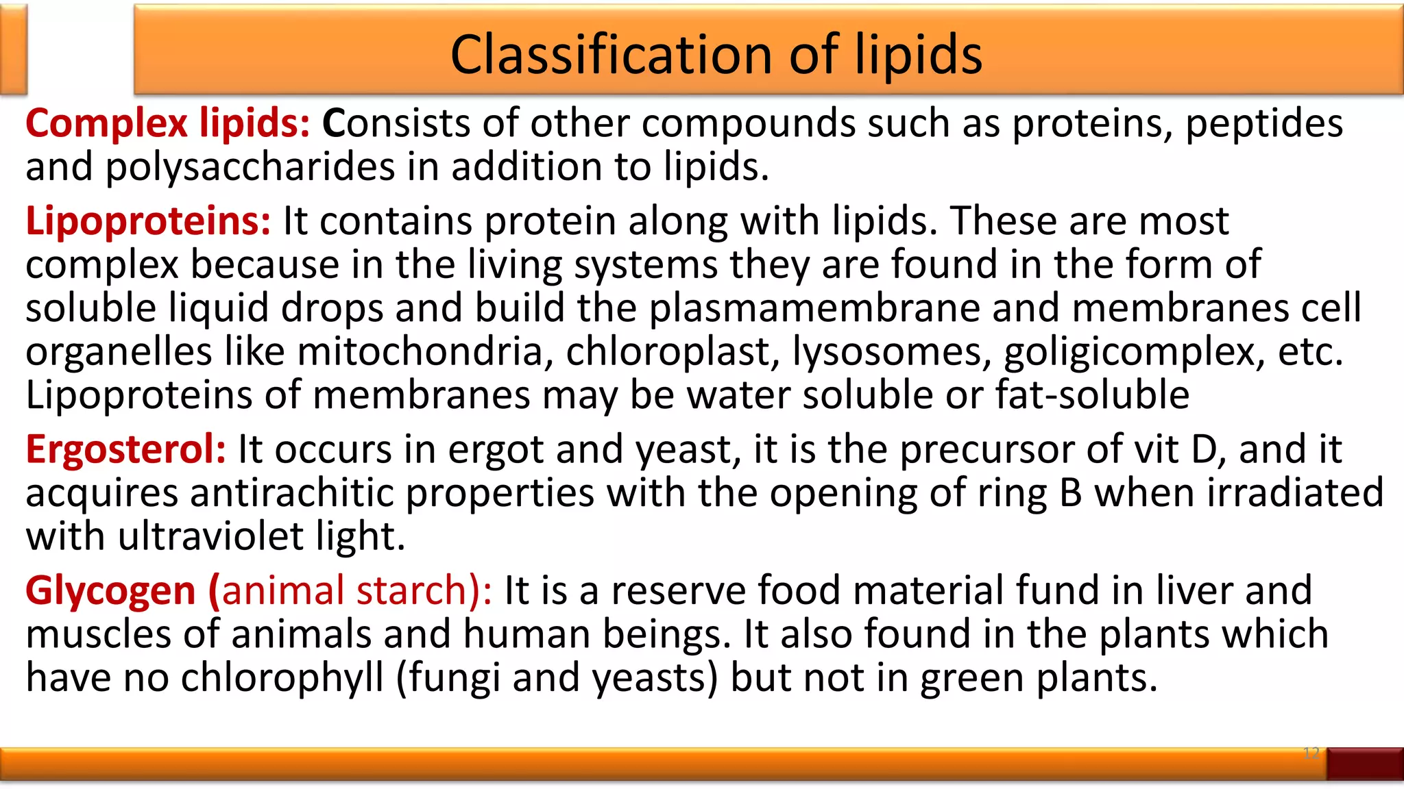 Classification of lipids
Complex lipids: Consists of other compounds such as proteins, peptides
and polysaccharides in addition to lipids.
Lipoproteins: It contains protein along with lipids. These are most
complex because in the living systems they are found in the form of
soluble liquid drops and build the plasmamembrane and membranes cell
organelles like mitochondria, chloroplast, lysosomes, goligicomplex, etc.
Lipoproteins of membranes may be water soluble or fat-soluble
Ergosterol: It occurs in ergot and yeast, it is the precursor of vit D, and it
acquires antirachitic properties with the opening of ring B when irradiated
with ultraviolet light.
Glycogen (animal starch): It is a reserve food material fund in liver and
muscles of animals and human beings. It also found in the plants which
have no chlorophyll (fungi and yeasts) but not in green plants.
12
 