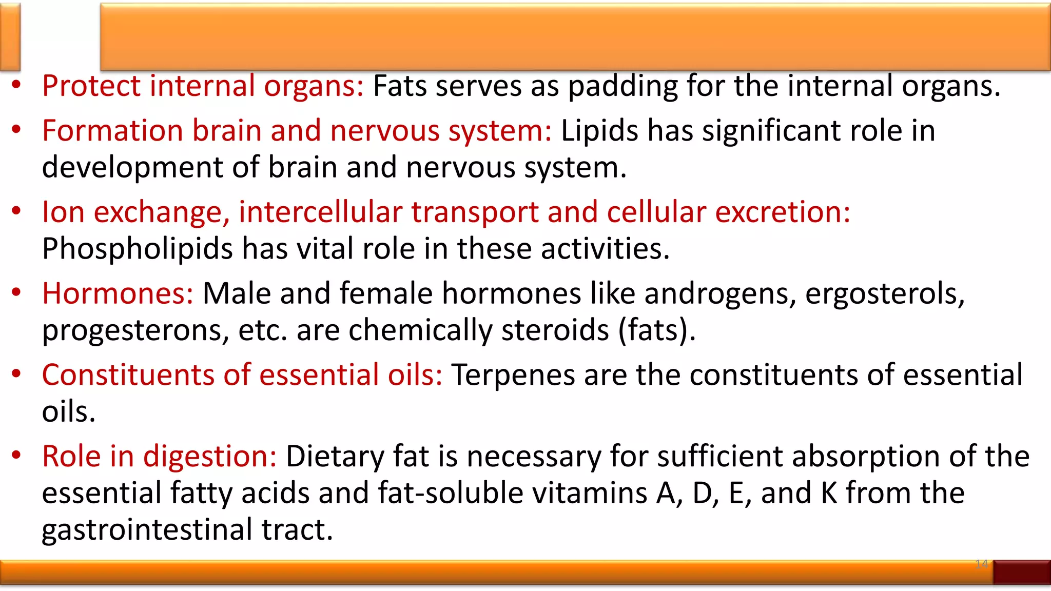 • Protect internal organs: Fats serves as padding for the internal organs.
• Formation brain and nervous system: Lipids has significant role in
development of brain and nervous system.
• Ion exchange, intercellular transport and cellular excretion:
Phospholipids has vital role in these activities.
• Hormones: Male and female hormones like androgens, ergosterols,
progesterons, etc. are chemically steroids (fats).
• Constituents of essential oils: Terpenes are the constituents of essential
oils.
• Role in digestion: Dietary fat is necessary for sufficient absorption of the
essential fatty acids and fat-soluble vitamins A, D, E, and K from the
gastrointestinal tract.
14
 