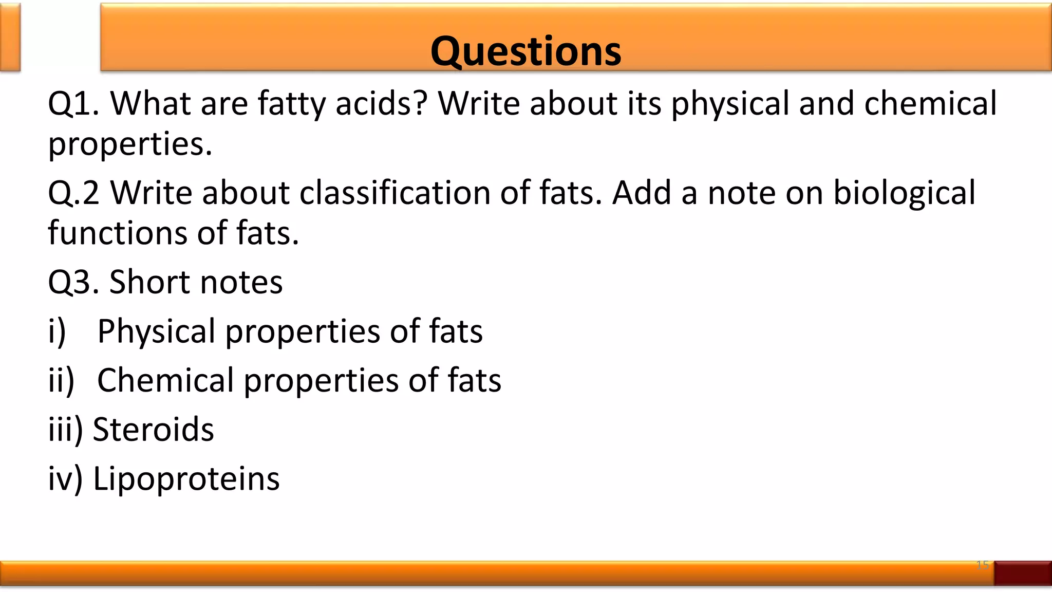 Questions
Q1. What are fatty acids? Write about its physical and chemical
properties.
Q.2 Write about classification of fats. Add a note on biological
functions of fats.
Q3. Short notes
i) Physical properties of fats
ii) Chemical properties of fats
iii) Steroids
iv) Lipoproteins
15
 