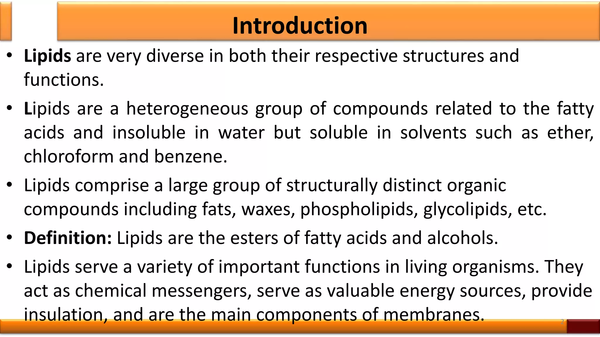 Introduction
• Lipids are very diverse in both their respective structures and
functions.
• Lipids are a heterogeneous group of compounds related to the fatty
acids and insoluble in water but soluble in solvents such as ether,
chloroform and benzene.
• Lipids comprise a large group of structurally distinct organic
compounds including fats, waxes, phospholipids, glycolipids, etc.
• Definition: Lipids are the esters of fatty acids and alcohols.
• Lipids serve a variety of important functions in living organisms. They
act as chemical messengers, serve as valuable energy sources, provide
insulation, and are the main components of membranes. 2
 