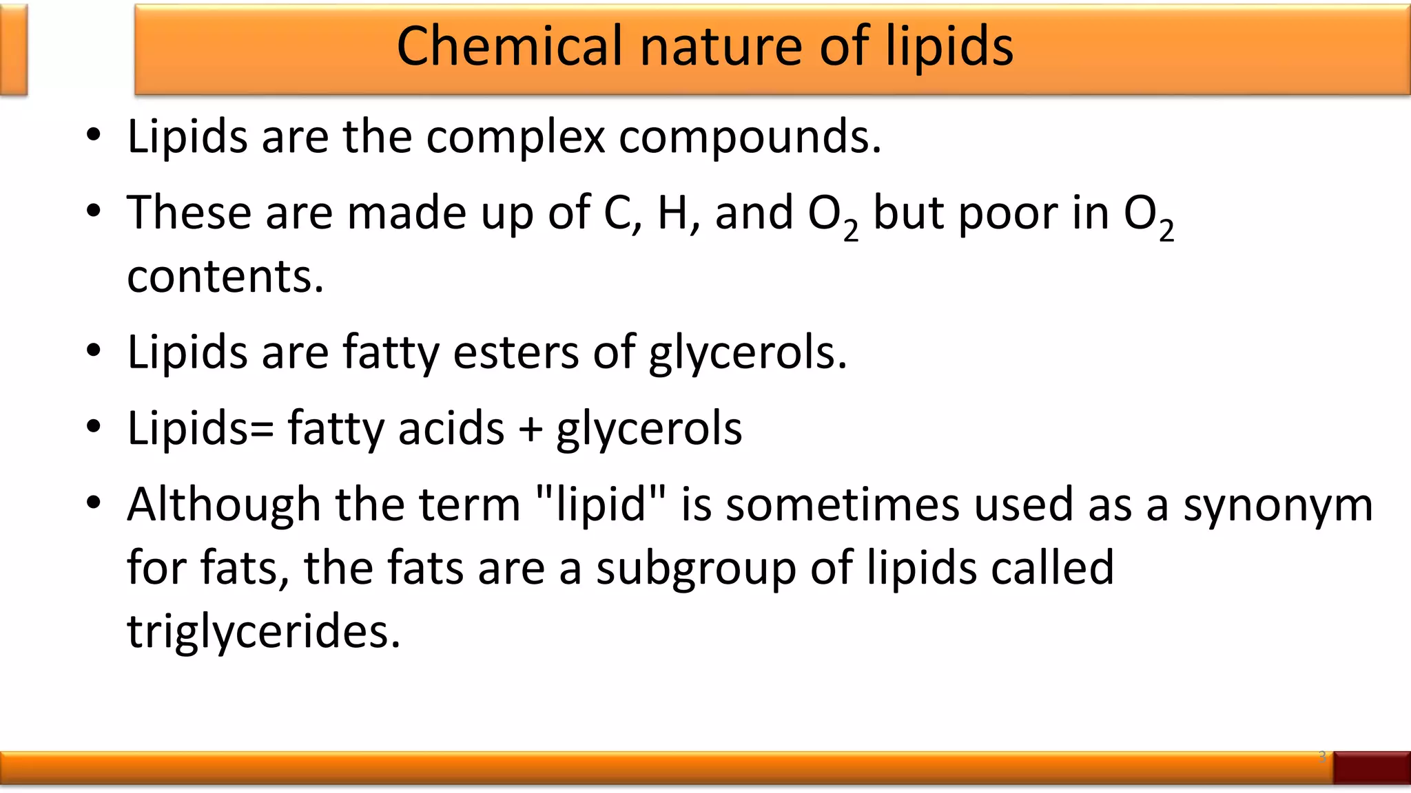 Chemical nature of lipids
• Lipids are the complex compounds.
• These are made up of C, H, and O2 but poor in O2
contents.
• Lipids are fatty esters of glycerols.
• Lipids= fatty acids + glycerols
• Although the term "lipid" is sometimes used as a synonym
for fats, the fats are a subgroup of lipids called
triglycerides.
3
 