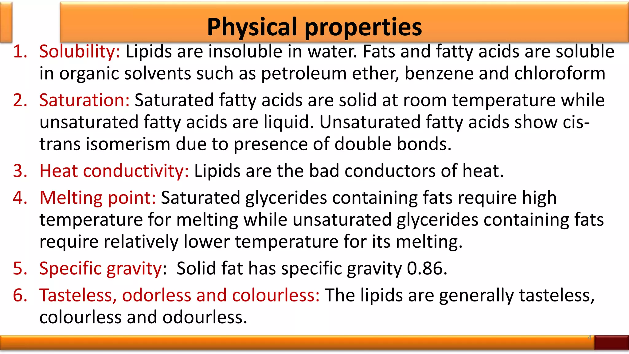 Physical properties
1. Solubility: Lipids are insoluble in water. Fats and fatty acids are soluble
in organic solvents such as petroleum ether, benzene and chloroform
2. Saturation: Saturated fatty acids are solid at room temperature while
unsaturated fatty acids are liquid. Unsaturated fatty acids show cis-
trans isomerism due to presence of double bonds.
3. Heat conductivity: Lipids are the bad conductors of heat.
4. Melting point: Saturated glycerides containing fats require high
temperature for melting while unsaturated glycerides containing fats
require relatively lower temperature for its melting.
5. Specific gravity: Solid fat has specific gravity 0.86.
6. Tasteless, odorless and colourless: The lipids are generally tasteless,
colourless and odourless.
4
 