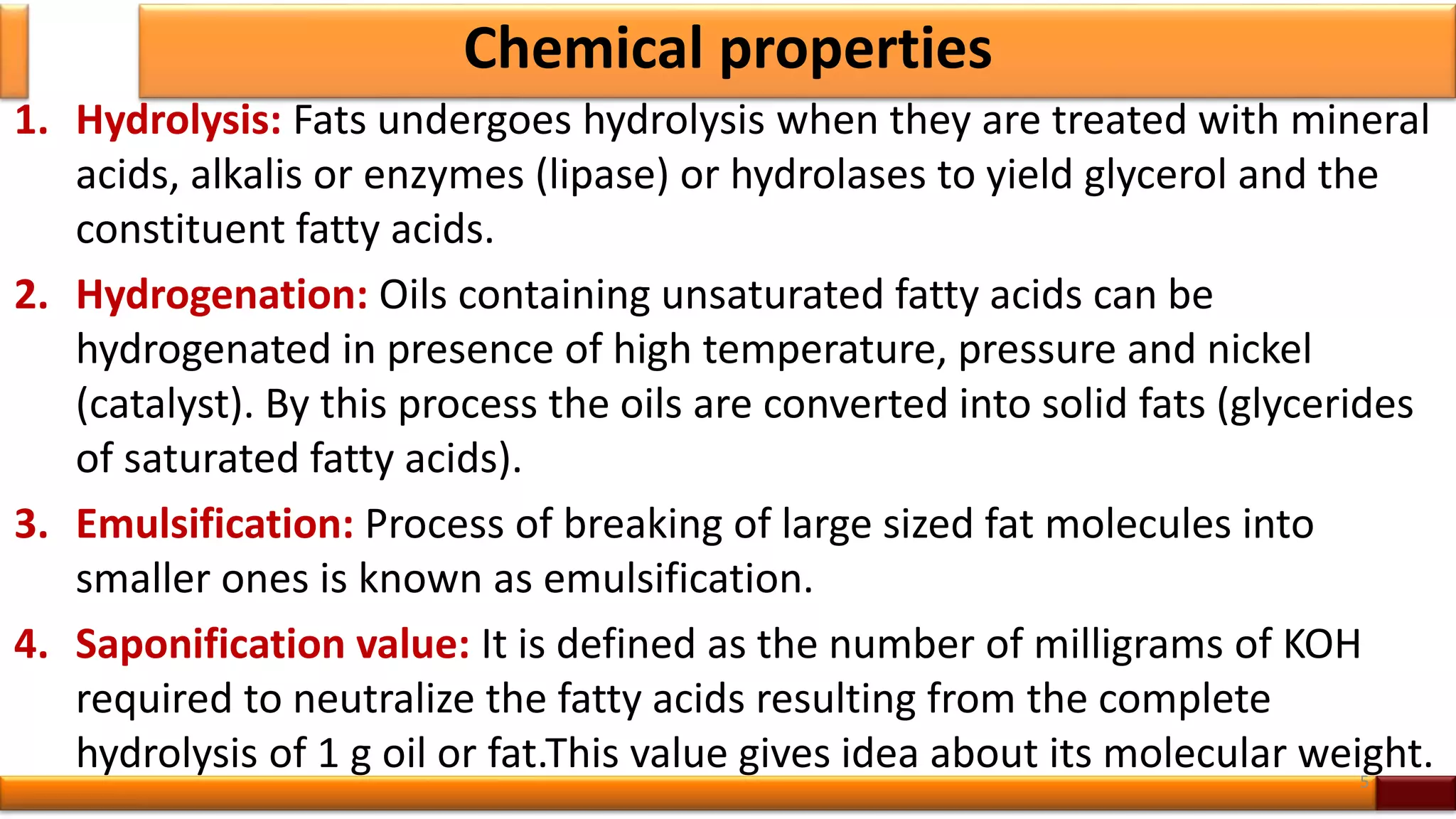Chemical properties
1. Hydrolysis: Fats undergoes hydrolysis when they are treated with mineral
acids, alkalis or enzymes (lipase) or hydrolases to yield glycerol and the
constituent fatty acids.
2. Hydrogenation: Oils containing unsaturated fatty acids can be
hydrogenated in presence of high temperature, pressure and nickel
(catalyst). By this process the oils are converted into solid fats (glycerides
of saturated fatty acids).
3. Emulsification: Process of breaking of large sized fat molecules into
smaller ones is known as emulsification.
4. Saponification value: It is defined as the number of milligrams of KOH
required to neutralize the fatty acids resulting from the complete
hydrolysis of 1 g oil or fat.This value gives idea about its molecular weight.5
 