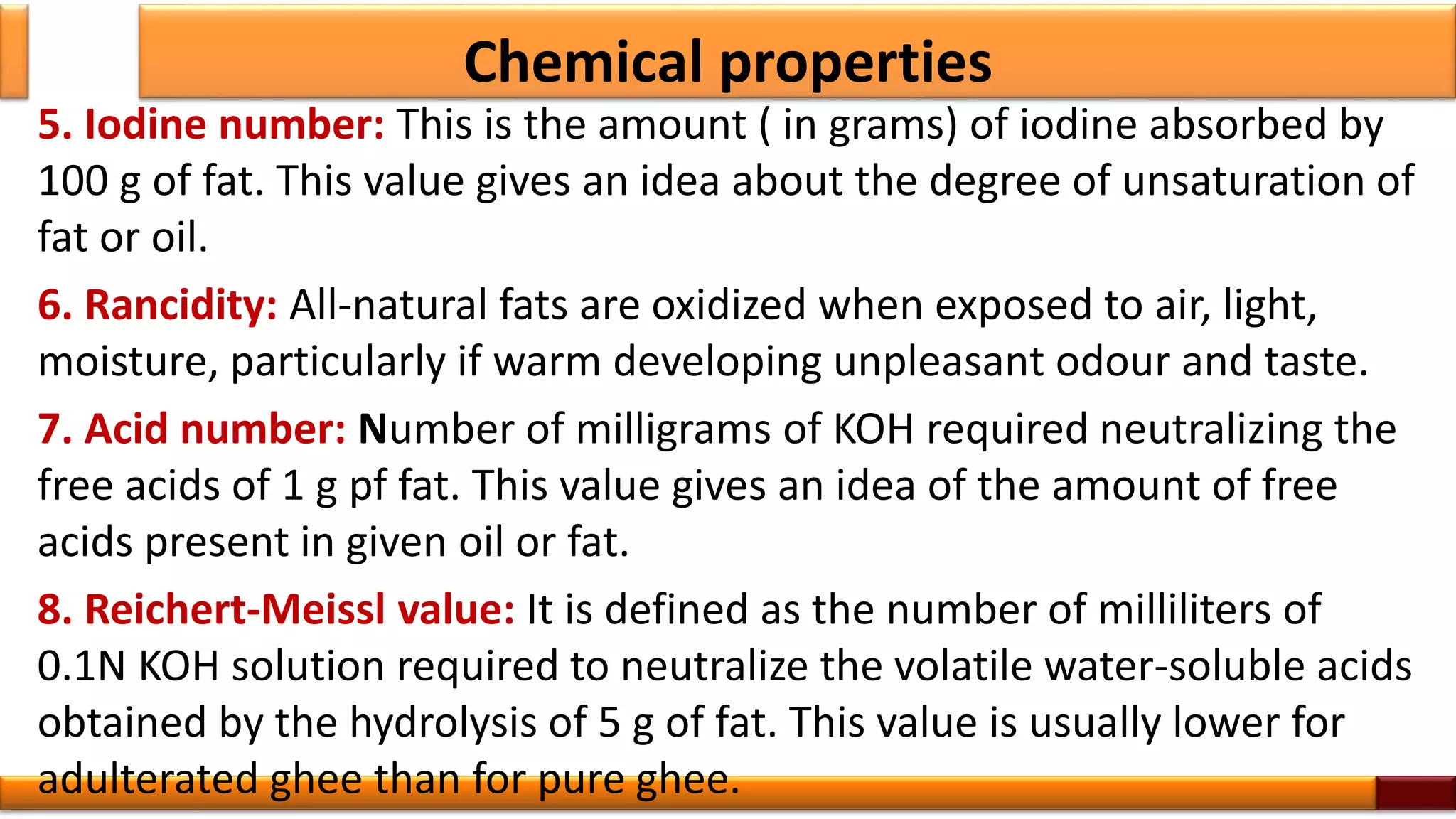Chemical properties
5. Iodine number: This is the amount ( in grams) of iodine absorbed by
100 g of fat. This value gives an idea about the degree of unsaturation of
fat or oil.
6. Rancidity: All-natural fats are oxidized when exposed to air, light,
moisture, particularly if warm developing unpleasant odour and taste.
7. Acid number: Number of milligrams of KOH required neutralizing the
free acids of 1 g pf fat. This value gives an idea of the amount of free
acids present in given oil or fat.
8. Reichert-Meissl value: It is defined as the number of milliliters of
0.1N KOH solution required to neutralize the volatile water-soluble acids
obtained by the hydrolysis of 5 g of fat. This value is usually lower for
adulterated ghee than for pure ghee.
 