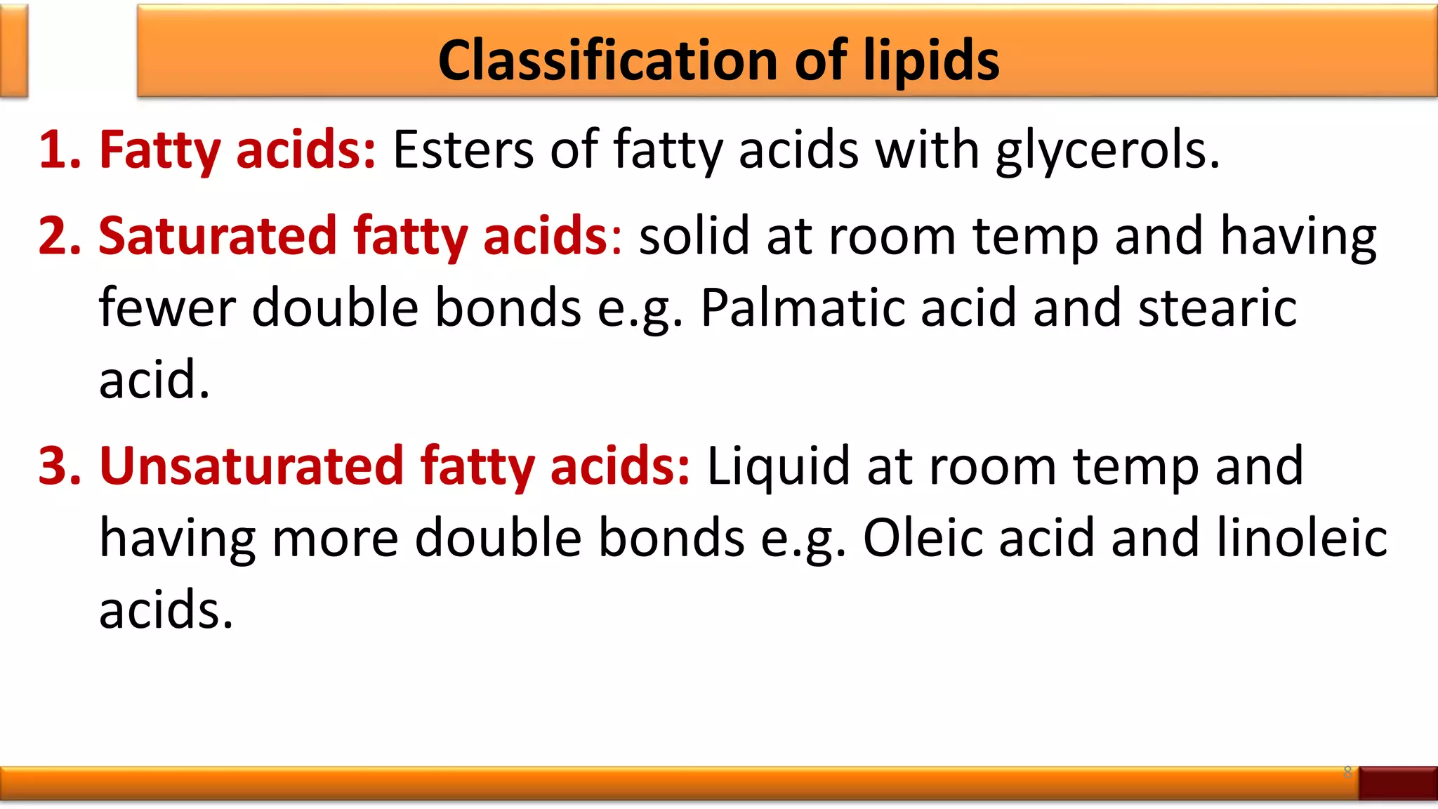 Classification of lipids
1. Fatty acids: Esters of fatty acids with glycerols.
2. Saturated fatty acids: solid at room temp and having
fewer double bonds e.g. Palmatic acid and stearic
acid.
3. Unsaturated fatty acids: Liquid at room temp and
having more double bonds e.g. Oleic acid and linoleic
acids.
8
 