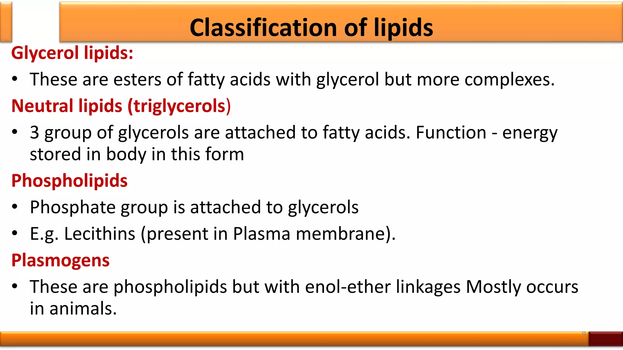 Classification of lipids
Glycerol lipids:
• These are esters of fatty acids with glycerol but more complexes.
Neutral lipids (triglycerols)
• 3 group of glycerols are attached to fatty acids. Function - energy
stored in body in this form
Phospholipids
• Phosphate group is attached to glycerols
• E.g. Lecithins (present in Plasma membrane).
Plasmogens
• These are phospholipids but with enol-ether linkages Mostly occurs
in animals.
9
 