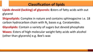 Classification of lipids
Lipids devoid (lacking) of glycerols: Esters of fatty acids with out
glycerol
Shignolipids: Complex in nature and contains sphinogocine i.e. 18
carbon hydrocarbon chain with N2 bases e.g. Ceratamides.
Glycolipids: Contain a variety of sugars but devoid phosphate
Waxes: Esters of high molecular weight fatty acids with alcohol
(other than glycerols) e.g. Bee’s wax
10
 