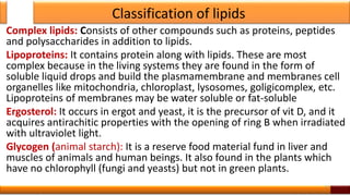 Classification of lipids
Complex lipids: Consists of other compounds such as proteins, peptides
and polysaccharides in addition to lipids.
Lipoproteins: It contains protein along with lipids. These are most
complex because in the living systems they are found in the form of
soluble liquid drops and build the plasmamembrane and membranes cell
organelles like mitochondria, chloroplast, lysosomes, goligicomplex, etc.
Lipoproteins of membranes may be water soluble or fat-soluble
Ergosterol: It occurs in ergot and yeast, it is the precursor of vit D, and it
acquires antirachitic properties with the opening of ring B when irradiated
with ultraviolet light.
Glycogen (animal starch): It is a reserve food material fund in liver and
muscles of animals and human beings. It also found in the plants which
have no chlorophyll (fungi and yeasts) but not in green plants.
12
 