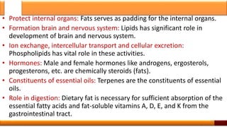 • Protect internal organs: Fats serves as padding for the internal organs.
• Formation brain and nervous system: Lipids has significant role in
development of brain and nervous system.
• Ion exchange, intercellular transport and cellular excretion:
Phospholipids has vital role in these activities.
• Hormones: Male and female hormones like androgens, ergosterols,
progesterons, etc. are chemically steroids (fats).
• Constituents of essential oils: Terpenes are the constituents of essential
oils.
• Role in digestion: Dietary fat is necessary for sufficient absorption of the
essential fatty acids and fat-soluble vitamins A, D, E, and K from the
gastrointestinal tract.
14
 