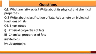 Questions
Q1. What are fatty acids? Write about its physical and chemical
properties.
Q.2 Write about classification of fats. Add a note on biological
functions of fats.
Q3. Short notes
i) Physical properties of fats
ii) Chemical properties of fats
iii) Steroids
iv) Lipoproteins
15
 