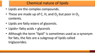 Chemical nature of lipids
• Lipids are the complex compounds.
• These are made up of C, H, and O2 but poor in O2
contents.
• Lipids are fatty esters of glycerols.
• Lipids= fatty acids + glycerols
• Although the term "lipid" is sometimes used as a synonym
for fats, the fats are a subgroup of lipids called
triglycerides.
3
 