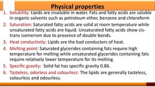 Physical properties
1. Solubility: Lipids are insoluble in water. Fats and fatty acids are soluble
in organic solvents such as petroleum ether, benzene and chloroform
2. Saturation: Saturated fatty acids are solid at room temperature while
unsaturated fatty acids are liquid. Unsaturated fatty acids show cis-
trans isomerism due to presence of double bonds.
3. Heat conductivity: Lipids are the bad conductors of heat.
4. Melting point: Saturated glycerides containing fats require high
temperature for melting while unsaturated glycerides containing fats
require relatively lower temperature for its melting.
5. Specific gravity: Solid fat has specific gravity 0.86.
6. Tasteless, odorless and colourless: The lipids are generally tasteless,
colourless and odourless.
4
 
