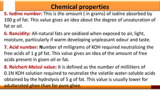 Chemical properties
5. Iodine number: This is the amount ( in grams) of iodine absorbed by
100 g of fat. This value gives an idea about the degree of unsaturation of
fat or oil.
6. Rancidity: All-natural fats are oxidized when exposed to air, light,
moisture, particularly if warm developing unpleasant odour and taste.
7. Acid number: Number of milligrams of KOH required neutralizing the
free acids of 1 g pf fat. This value gives an idea of the amount of free
acids present in given oil or fat.
8. Reichert-Meissl value: It is defined as the number of milliliters of
0.1N KOH solution required to neutralize the volatile water-soluble acids
obtained by the hydrolysis of 5 g of fat. This value is usually lower for
adulterated ghee than for pure ghee.
 