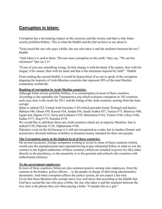 Corruption in Islam:
Corruption has a devastating impact on the economy and the society and that is why Islam
strictly prohibits bribery. This is what the Hadith and the Qur‟an have to say about it:
"God cursed the one who pays a bribe, the one who takes it and the mediator between the two".
Hadith
"And when it is said to them, "Do not cause corruption on the earth," they say, "We are but
reformers!" Qur‟an 2:11
"If one of you sees something wrong, let him change it with his hand; if he cannot, then with his
tongue; if he cannot, then with his heart and that is the minimum required by faith". “Hadith
From reading the second Hadith, it would be hypocritical of us not to speak of the corruption
plaguing the majority of Arab-Muslims countries that represent 20% of the total Muslim
community worldwide.
Ranking of corruption in Arab Muslim countries:
Although Islam strictly prohibits bribery, it is commonplace in most of these countries.
According to the reputable site Transparency.org which evaluates corruption in 183 countries
each year, here is the result for 2011 and the listing of the Arab countries starting from the least
corrupt:
Qatar is ranked #22, United Arab Emirates # 28 (which precedes Israel, Portugal and Spain);
Bahrain #46, Oman #50, Kuwait #54, Jordan #56, Saudi Arabia #57, Tunisia #73, Morocco #80,
Egypt and Algeria #112, Syria and Lebanon #134, Mauritania #143, Yemen #164, Libya #168,
Sudan #177, Iraq #175, Somalia #178.
We would like to add these three non-Arab countries which are at majority Muslims: Iran is
ranked #120, Pakistan #134, Afghanistan #180.
Palestine is not on the list because it is still not recognized as a state, but its leaders (former and
actual) have diverted millions of dollars in donation money intended for their own people.
The Corruption starts at the highest level of these countries:
On several occasions, foreign companies wishing to invest in some of these countries (which,
would ease the unemployment rate) reported having to pay substantial bribes in order to win the
contract to the highest authorities of these countries (which are installed in power for life) either
directly to the presidency, to the monarchy or to the generals and colonels (for countries with
authoritarian military).
To the government employees:
In most of these countries, bribes are also common practice among state employees, from the
customs at the borders, police officers… to the people in charge of delivering administrative
documents. And when corruption affects the justice system, do not expect a fair trial.
Given that these Muslims (the corrupt ones) very well know that according to the Hadith that
God have cursed the one who pays a bribe, the one who takes it and the mediator between the
two, here is the phrase they use when paying a bribe: "Consider this as a gift."
 
