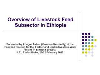Overview of Livestock Feed Subsector in Ethiopia Presented by  Adugna Tolera (Hawassa University) at the  Inception meeting for the  ‘ Fodder and feed in livestock value chains in Ethiopia ’  project ILRI, Addis Ababa, 21-22 February 2012 