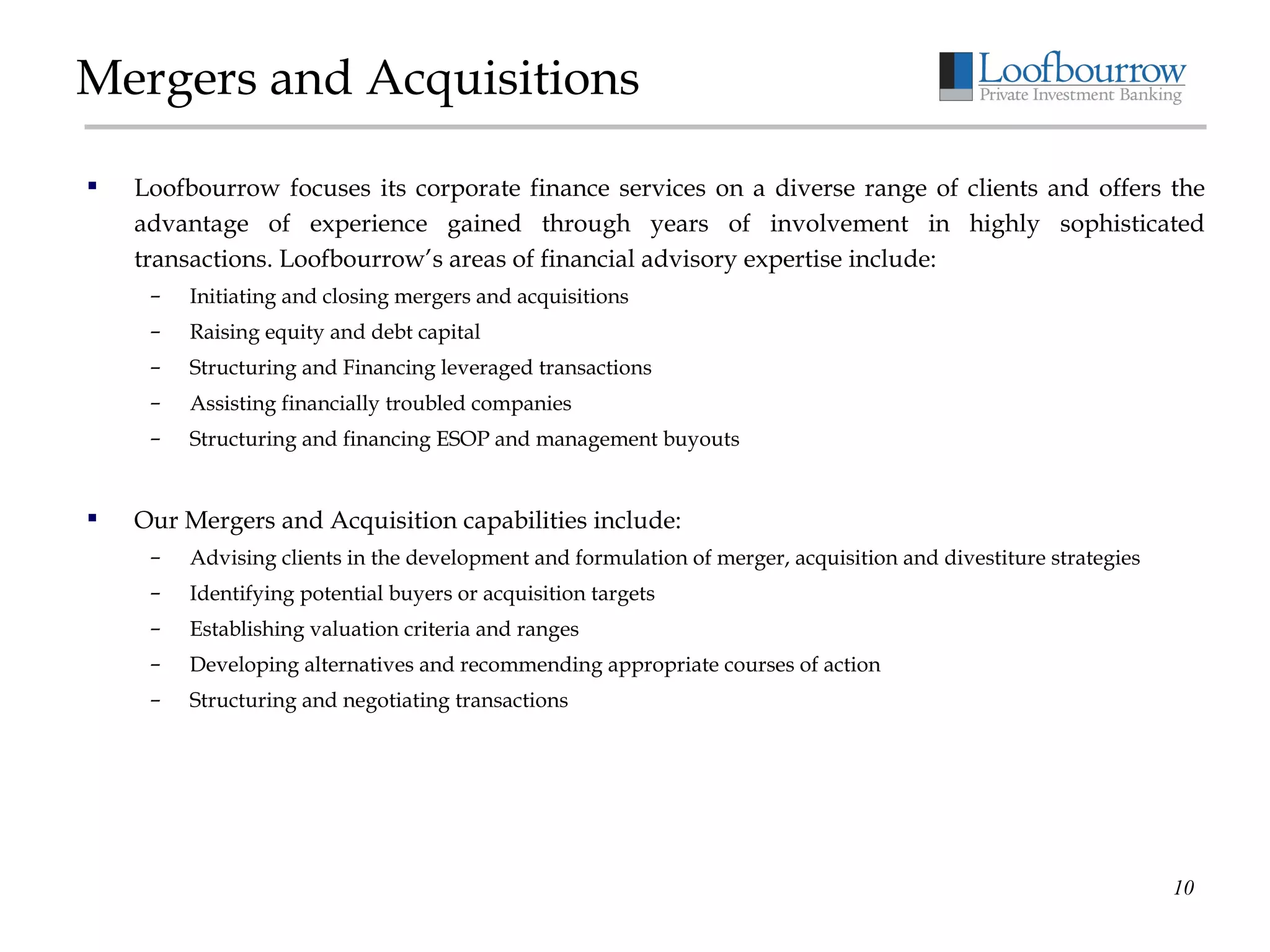 Mergers and Acquisitions Loofbourrow focuses its corporate finance services on a diverse range of clients and offers the advantage of experience gained through years of involvement in highly sophisticated transactions. Loofbourrow’s areas of financial advisory expertise include: Initiating and closing mergers and acquisitions Raising equity and debt capital Structuring and Financing leveraged transactions Assisting financially troubled companies Structuring and financing ESOP and management buyouts Our Mergers and Acquisition capabilities include: Advising clients in the development and formulation of merger, acquisition and divestiture strategies Identifying potential buyers or acquisition targets Establishing valuation criteria and ranges Developing alternatives and recommending appropriate courses of action Structuring and negotiating transactions 