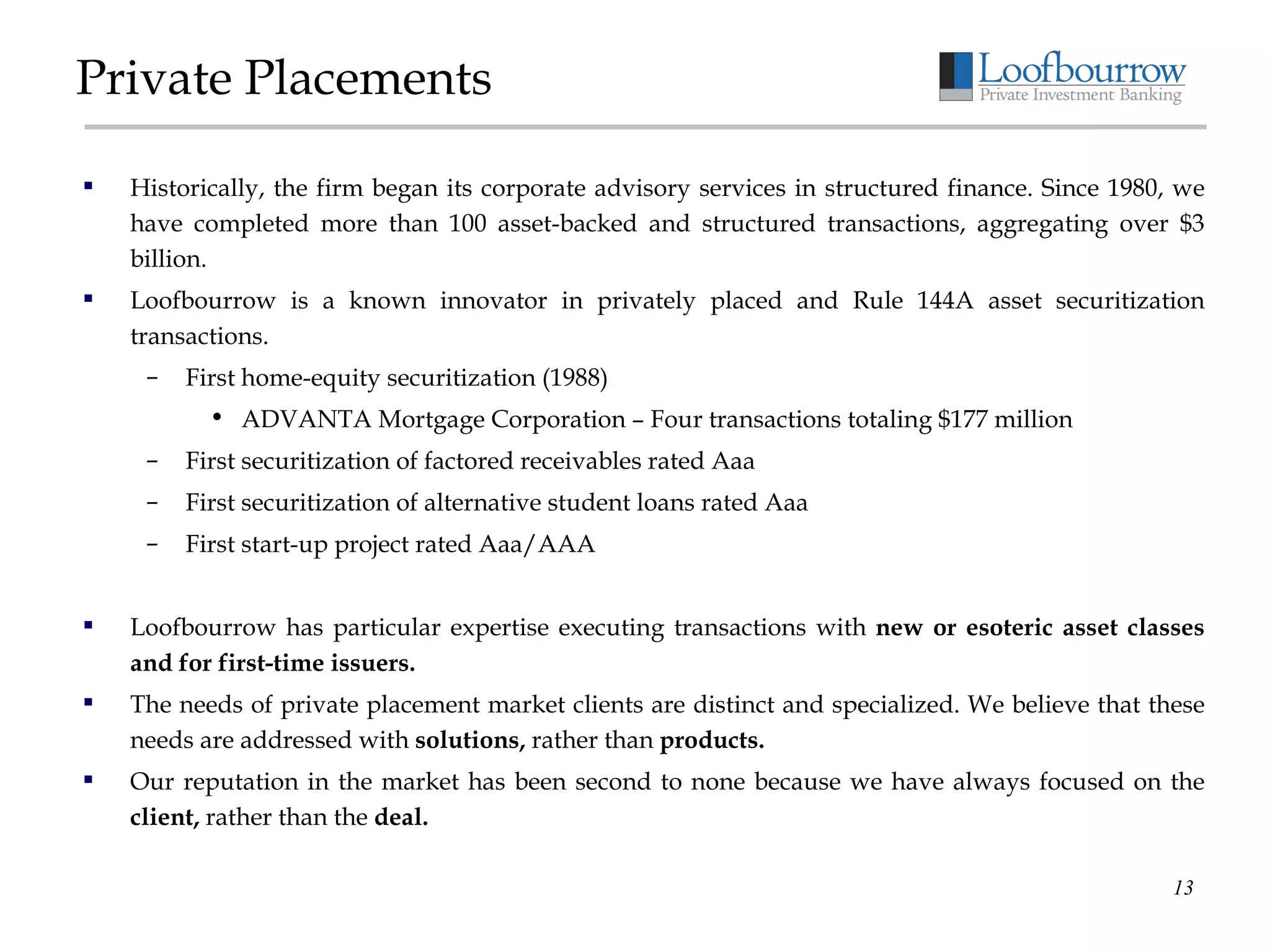 Private Placements Historically, the firm began its corporate advisory services in structured finance. Since 1980, we have completed more than 100 asset-backed and structured transactions, aggregating over $3 billion. Loofbourrow is a known innovator in privately placed and Rule 144A asset securitization transactions. First home-equity securitization (1988) ADVANTA Mortgage Corporation – Four transactions totaling $177 million First securitization of factored receivables rated Aaa First securitization of alternative student loans rated Aaa First start-up project rated Aaa/AAA Loofbourrow has particular expertise executing transactions with  new or esoteric asset classes and for first-time issuers. The needs of private placement market clients are distinct and specialized. We believe that these needs are addressed with  solutions,  rather than  products. Our reputation in the market has been second to none because we have always focused on the  client,  rather than the  deal. 