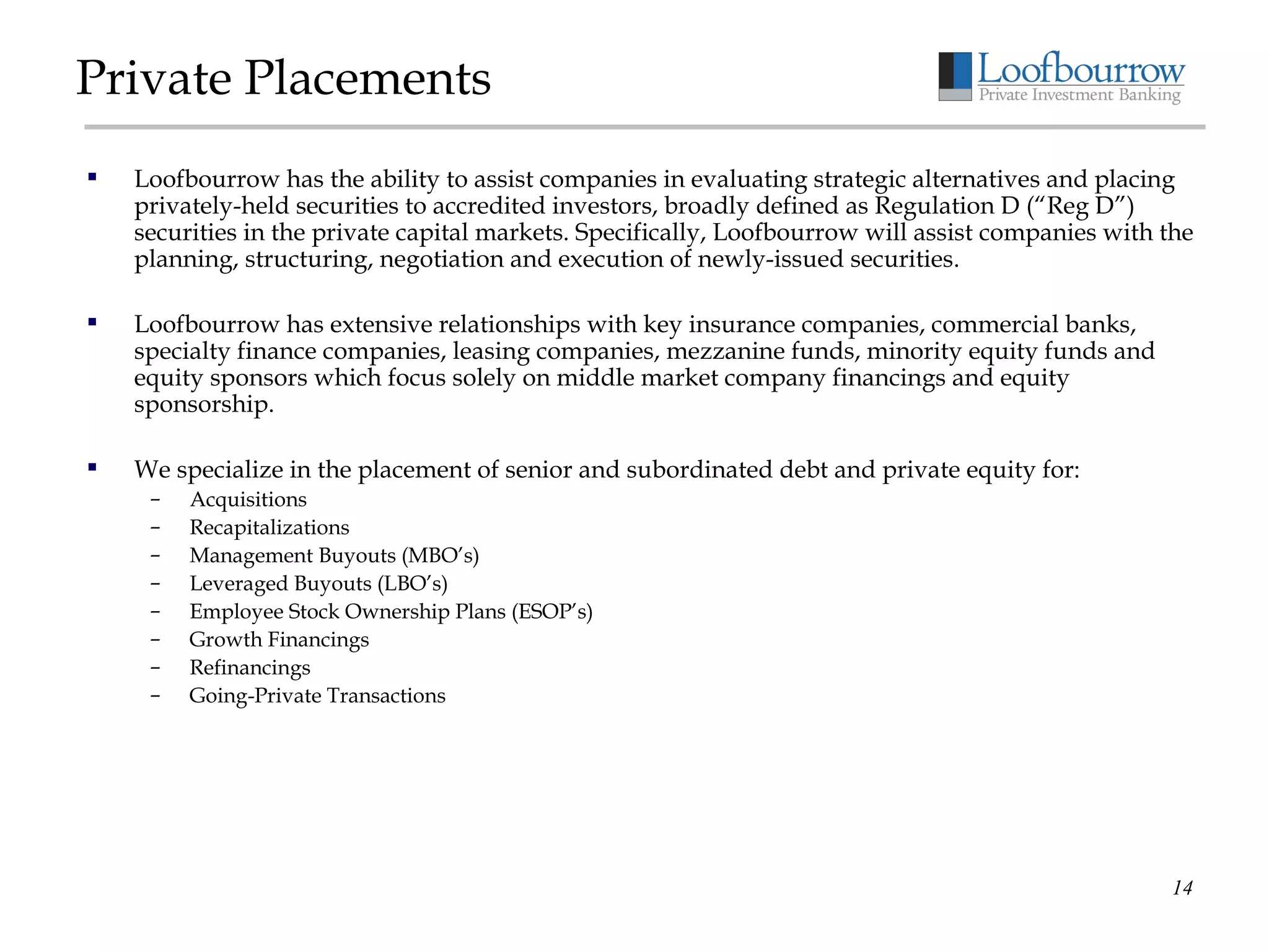 Private Placements Loofbourrow has the ability to assist companies in evaluating strategic alternatives and placing privately-held securities to accredited investors, broadly defined as Regulation D (“Reg D”) securities in the private capital markets. Specifically, Loofbourrow will assist companies with the planning, structuring, negotiation and execution of newly-issued securities. Loofbourrow has extensive relationships with key insurance companies, commercial banks, specialty finance companies, leasing companies, mezzanine funds, minority equity funds and equity sponsors which focus solely on middle market company financings and equity sponsorship. We specialize in the placement of senior and subordinated debt and private equity for: Acquisitions Recapitalizations Management Buyouts (MBO’s) Leveraged Buyouts (LBO’s) Employee Stock Ownership Plans (ESOP’s) Growth Financings Refinancings Going-Private Transactions 