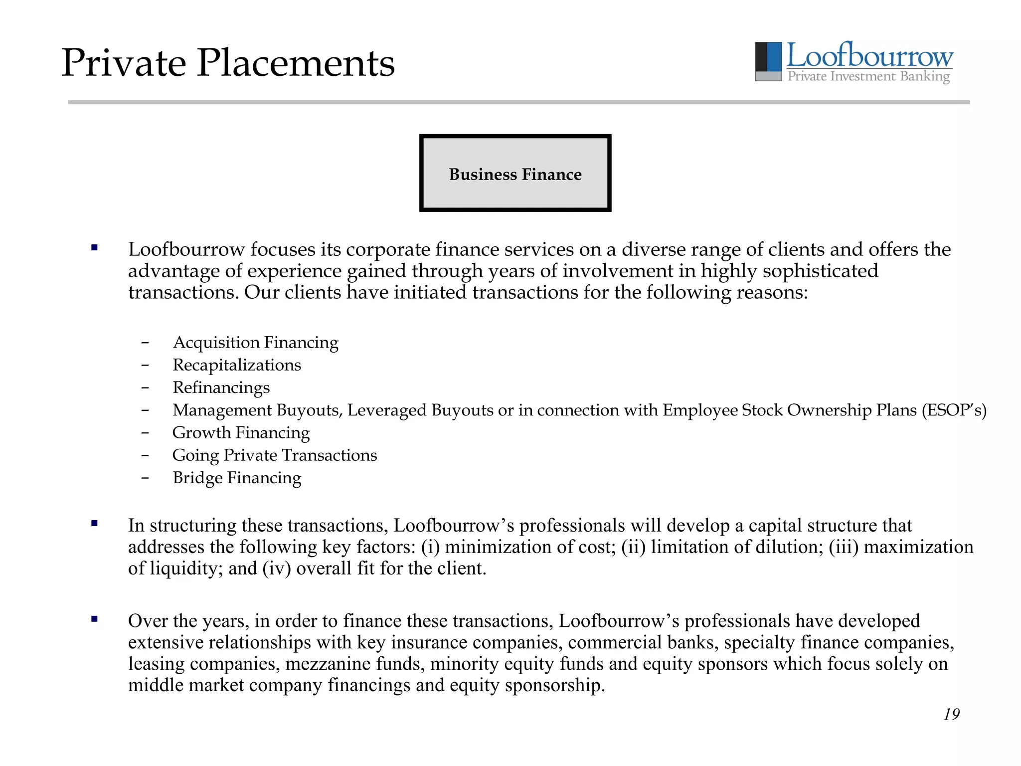 Private Placements Loofbourrow focuses its corporate finance services on a diverse range of clients and offers the advantage of experience gained through years of involvement in highly sophisticated transactions. Our clients have initiated transactions for the following reasons: Acquisition Financing Recapitalizations Refinancings Management Buyouts, Leveraged Buyouts or in connection with Employee Stock Ownership Plans (ESOP’s) Growth Financing Going Private Transactions Bridge Financing In structuring these transactions, Loofbourrow’s professionals will develop a capital structure that addresses the following key factors: (i) minimization of cost; (ii) limitation of dilution; (iii) maximization of liquidity; and (iv) overall fit for the client. Over the years, in order to finance these transactions, Loofbourrow’s professionals have developed extensive relationships with key insurance companies, commercial banks, specialty finance companies, leasing companies, mezzanine funds, minority equity funds and equity sponsors which focus solely on middle market company financings and equity sponsorship.   Business Finance 