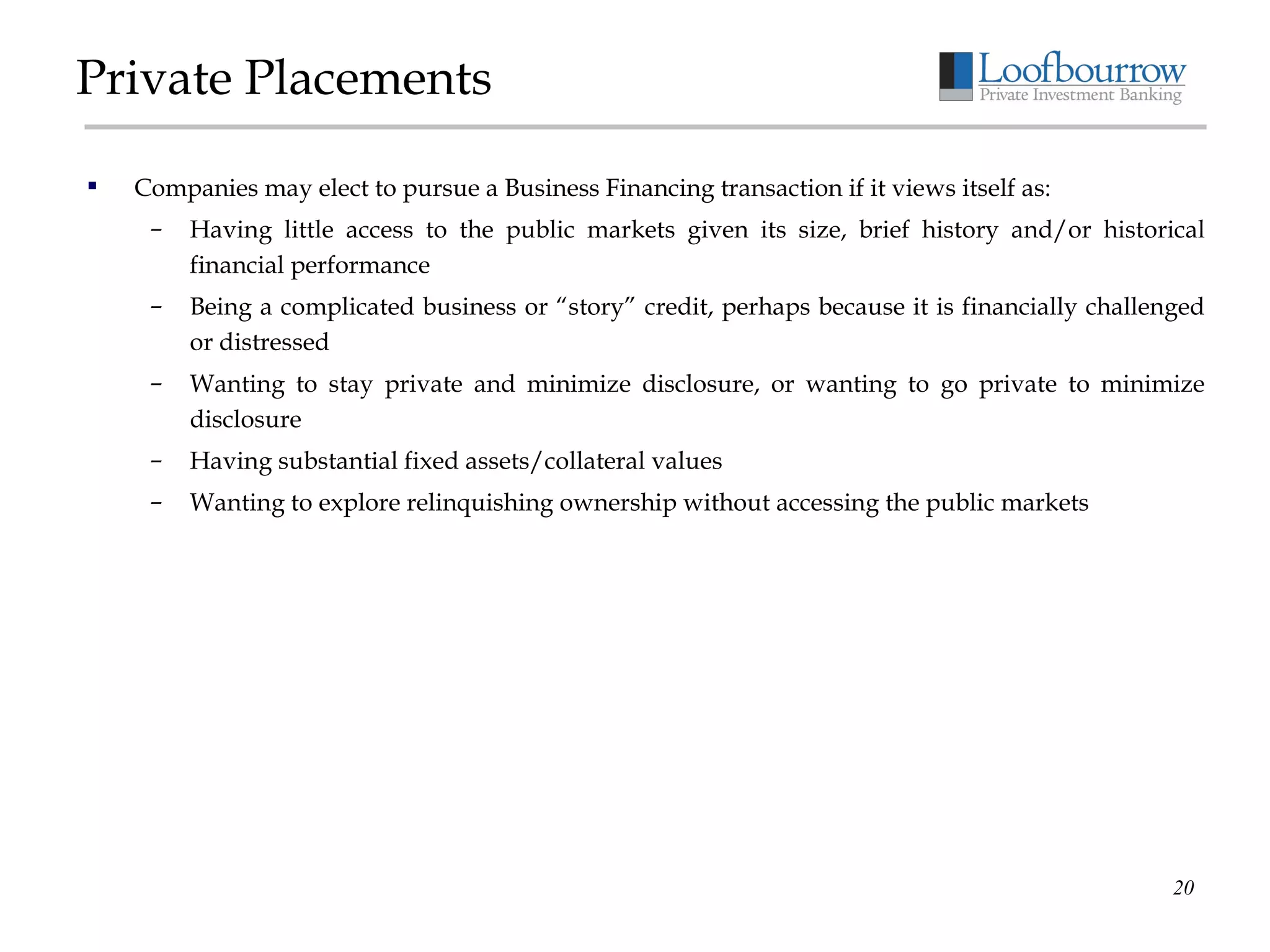Private Placements Companies may elect to pursue a Business Financing transaction if it views itself as: Having little access to the public markets given its size, brief history and/or historical financial performance Being a complicated business or “story” credit, perhaps because it is financially challenged or distressed Wanting to stay private and minimize disclosure, or wanting to go private to minimize disclosure Having substantial fixed assets/collateral values Wanting to explore relinquishing ownership without accessing the public markets 