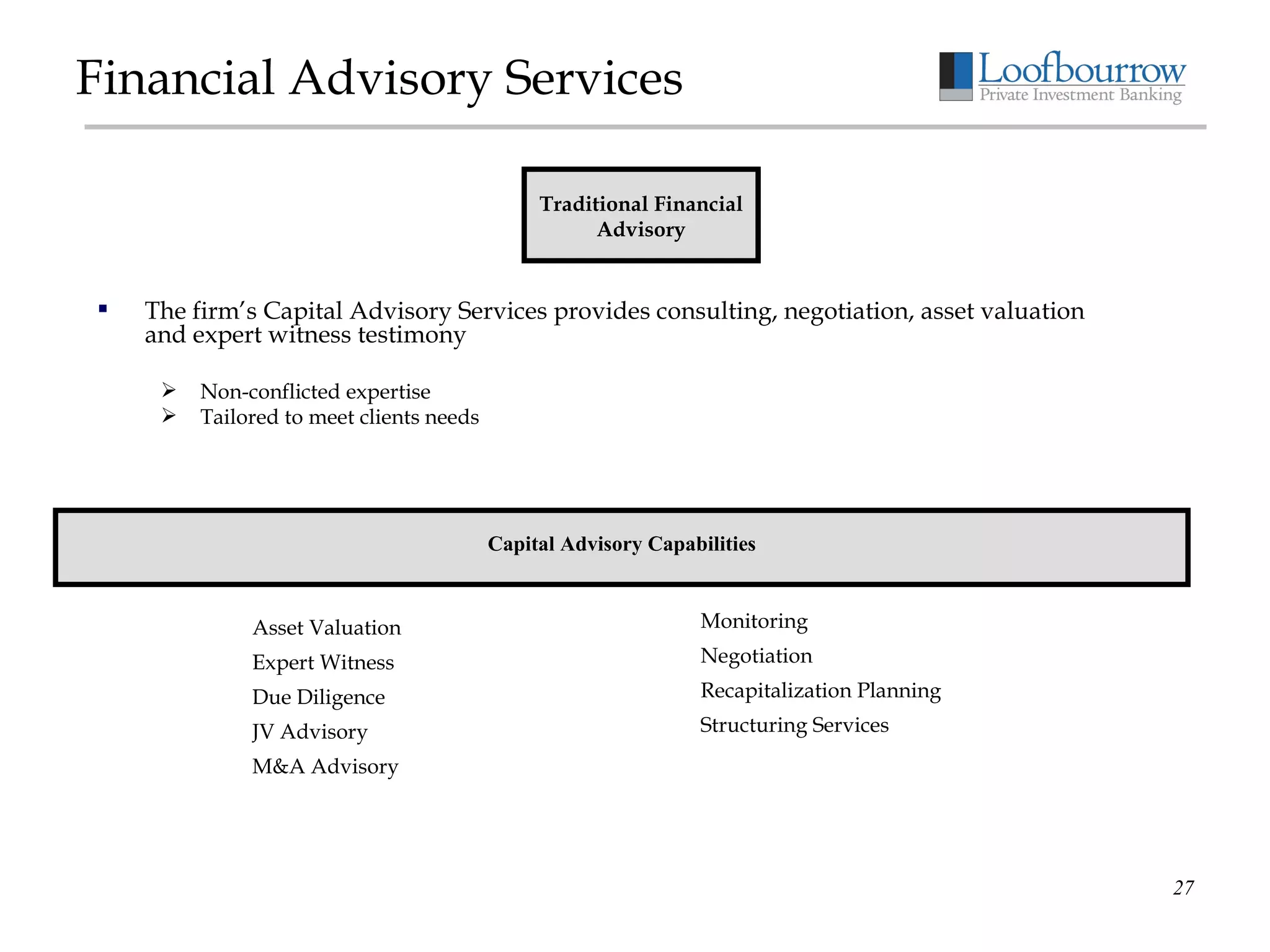 Financial Advisory Services The firm’s Capital Advisory Services provides consulting, negotiation, asset valuation and expert witness testimony Non-conflicted expertise Tailored to meet clients needs Traditional Financial Advisory Capital Advisory Capabilities Asset Valuation Expert Witness Due Diligence JV Advisory M&A Advisory Monitoring Negotiation Recapitalization Planning Structuring Services 