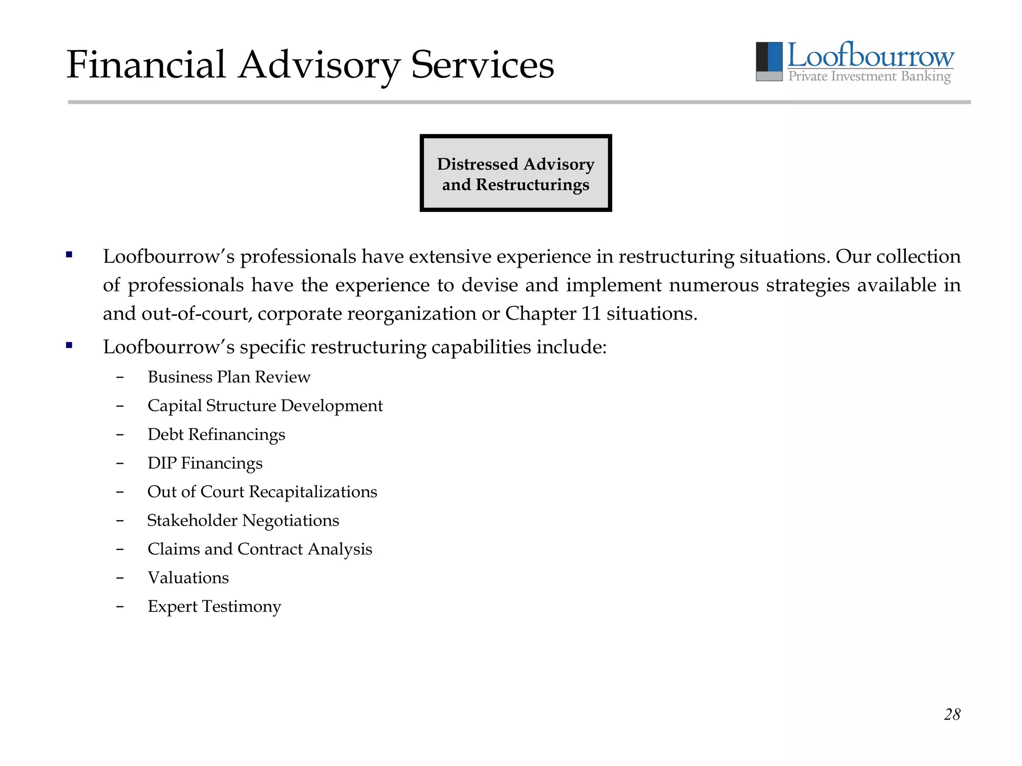 Financial Advisory Services Loofbourrow’s professionals have extensive experience in restructuring situations. Our collection of professionals have the experience to devise and implement numerous strategies available in and out-of-court, corporate reorganization or Chapter 11 situations. Loofbourrow’s specific restructuring capabilities include: Business Plan Review Capital Structure Development Debt Refinancings DIP Financings Out of Court Recapitalizations Stakeholder Negotiations Claims and Contract Analysis Valuations Expert Testimony Distressed Advisory and Restructurings 