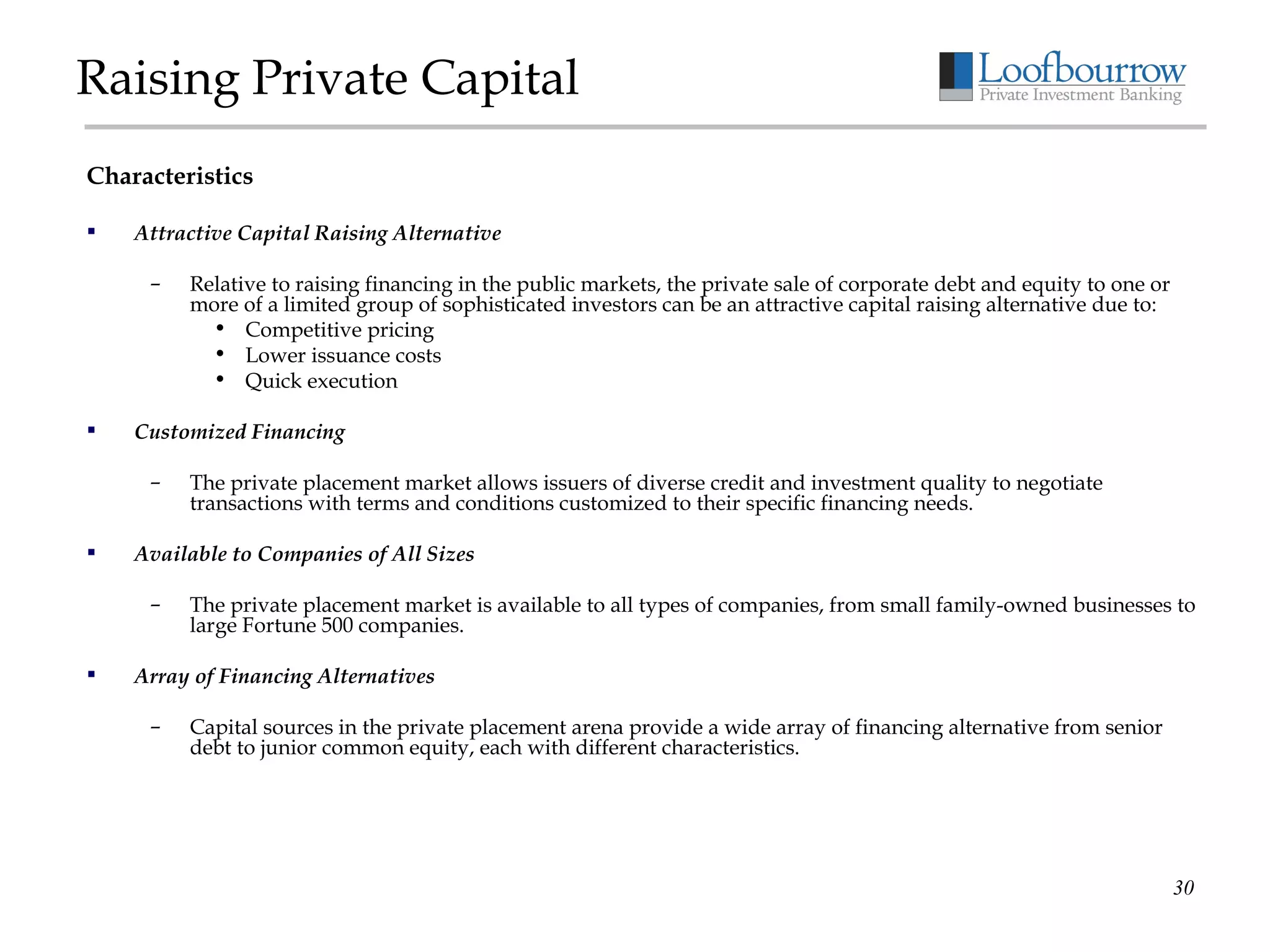 Raising Private Capital Characteristics Attractive Capital Raising Alternative Relative to raising financing in the public markets, the private sale of corporate debt and equity to one or more of a limited group of sophisticated investors can be an attractive capital raising alternative due to: Competitive pricing Lower issuance costs Quick execution Customized Financing The private placement market allows issuers of diverse credit and investment quality to negotiate transactions with terms and conditions customized to their specific financing needs. Available to Companies of All Sizes The private placement market is available to all types of companies, from small family-owned businesses to large Fortune 500 companies. Array of Financing Alternatives Capital sources in the private placement arena provide a wide array of financing alternative from senior debt to junior common equity, each with different characteristics. 