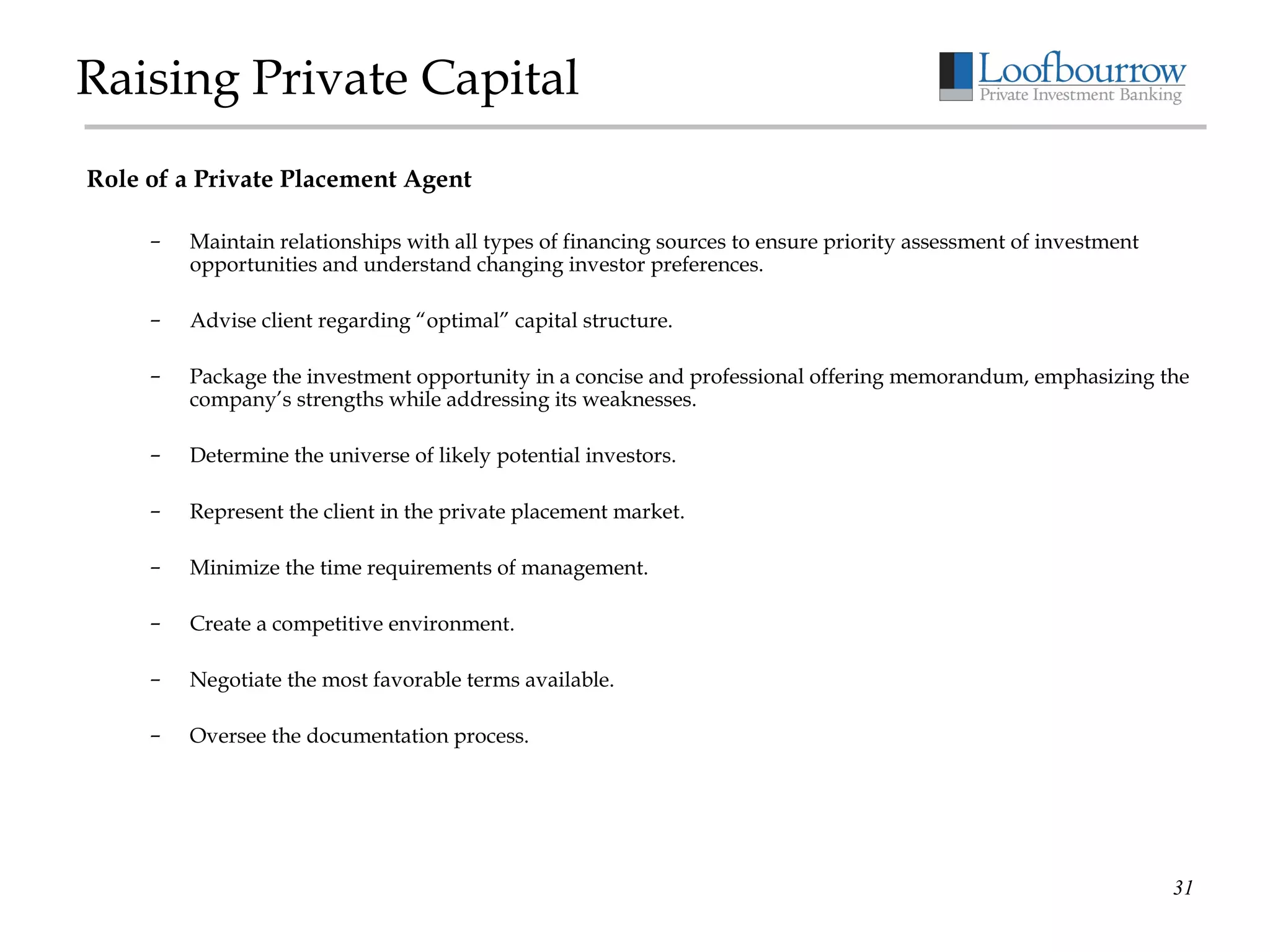 Raising Private Capital Role of a Private Placement Agent Maintain relationships with all types of financing sources to ensure priority assessment of investment opportunities and understand changing investor preferences. Advise client regarding “optimal” capital structure. Package the investment opportunity in a concise and professional offering memorandum, emphasizing the company’s strengths while addressing its weaknesses. Determine the universe of likely potential investors. Represent the client in the private placement market. Minimize the time requirements of management. Create a competitive environment. Negotiate the most favorable terms available. Oversee the documentation process. 
