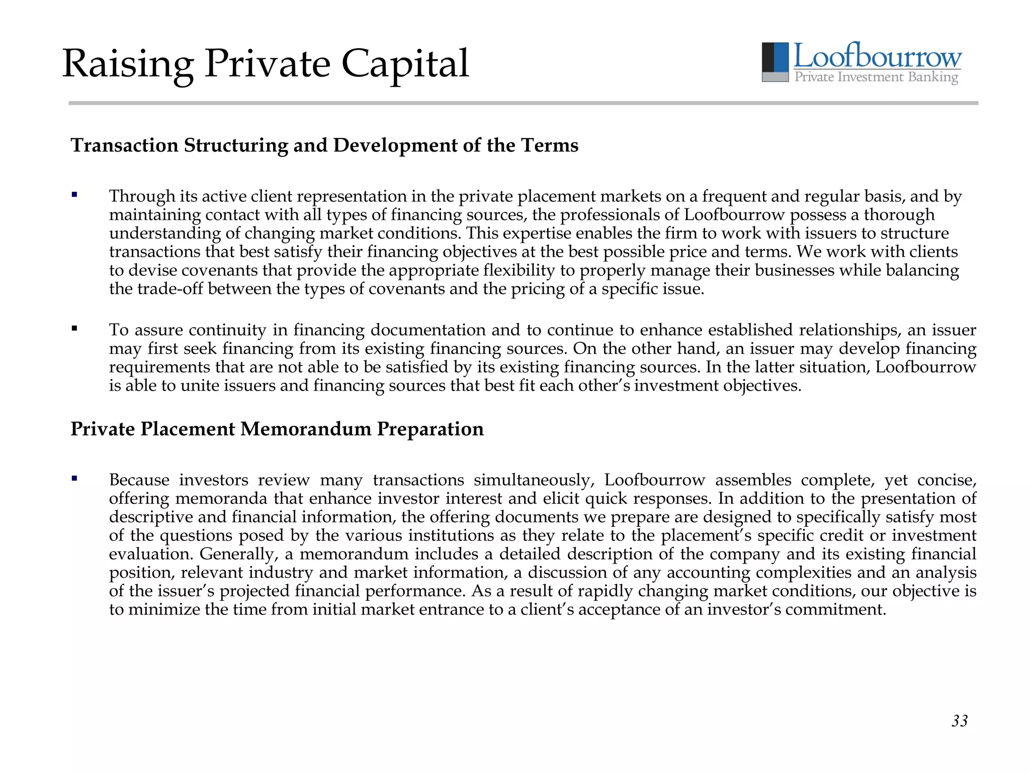 Raising Private Capital Transaction Structuring and Development of the Terms Through its active client representation in the private placement markets on a frequent and regular basis, and by maintaining contact with all types of financing sources, the professionals of Loofbourrow possess a thorough understanding of changing market conditions. This expertise enables the firm to work with issuers to structure transactions that best satisfy their financing objectives at the best possible price and terms. We work with clients to devise covenants that provide the appropriate flexibility to properly manage their businesses while balancing the trade-off between the types of covenants and the pricing of a specific issue. To assure continuity in financing documentation and to continue to enhance established relationships, an issuer may first seek financing from its existing financing sources. On the other hand, an issuer may develop financing requirements that are not able to be satisfied by its existing financing sources. In the latter situation, Loofbourrow is able to unite issuers and financing sources that best fit each other’s   investment objectives. Private Placement Memorandum Preparation Because investors review many transactions simultaneously, Loofbourrow assembles complete, yet concise, offering memoranda that enhance investor interest and elicit quick responses. In addition to the presentation of descriptive and financial information, the offering documents we prepare are designed to specifically satisfy most of the questions posed by the various institutions as they relate to the placement’s specific credit or investment evaluation. Generally, a memorandum includes a detailed description of the company and its existing financial position, relevant industry and market information, a discussion of any accounting complexities and an analysis of the issuer’s projected financial performance. As a result of rapidly changing market conditions, our objective is to minimize the time from initial market entrance to a client’s acceptance of an investor’s commitment. 