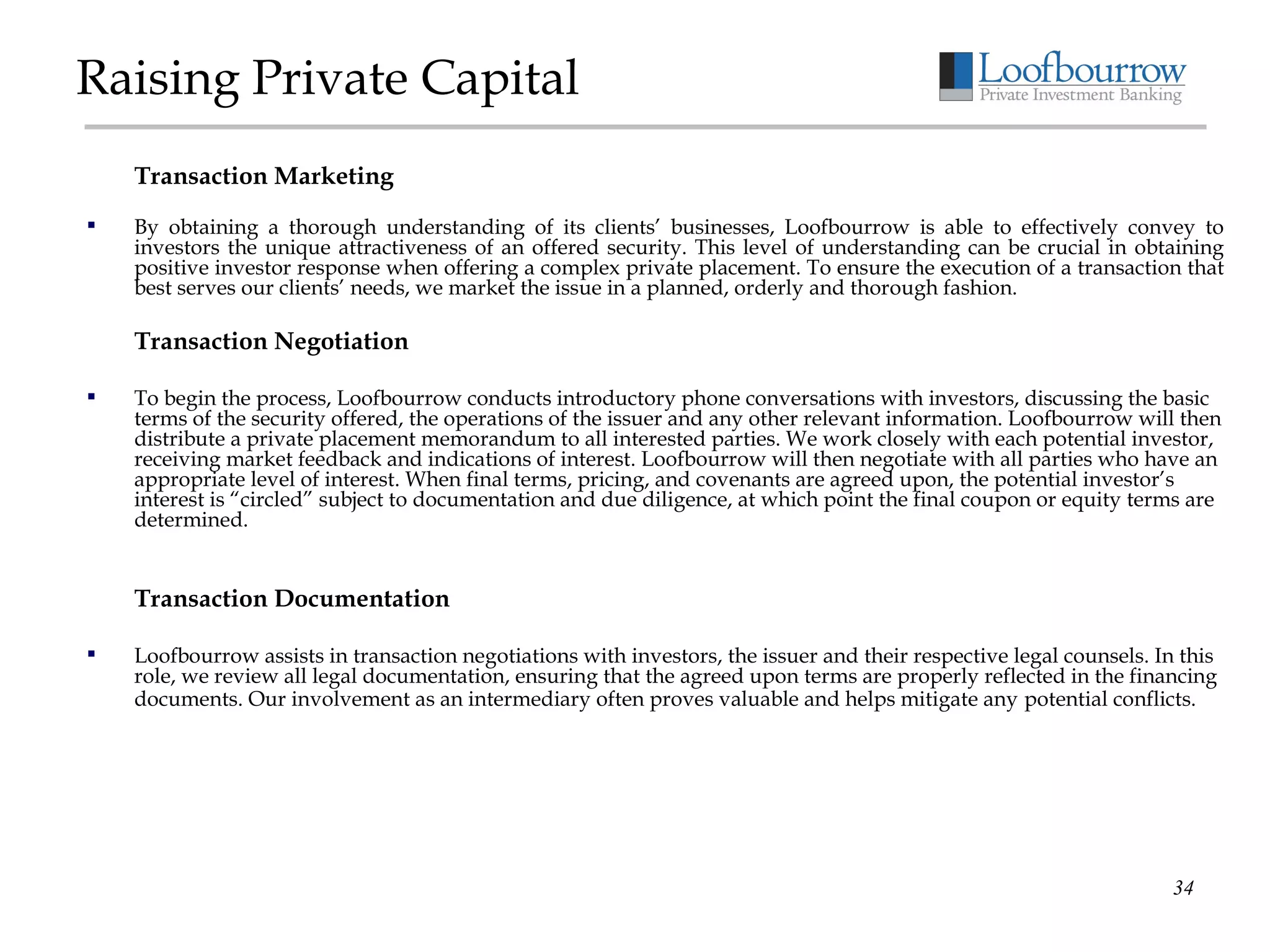Raising Private Capital Transaction Marketing By obtaining a thorough understanding of its clients’ businesses, Loofbourrow is able to effectively convey to investors the unique attractiveness of an offered security. This level of understanding can be crucial in obtaining positive investor response when offering a complex private placement. To ensure the execution of a transaction that best serves our clients’ needs, we market the issue in a planned, orderly and thorough fashion. Transaction Negotiation To begin the process, Loofbourrow conducts introductory phone conversations with investors, discussing the basic terms of the security offered, the operations of the issuer and any other relevant information. Loofbourrow will then distribute a private placement memorandum to all interested parties. We work closely with each potential investor, receiving market feedback and indications of interest. Loofbourrow will then negotiate with all parties who have an appropriate level of interest. When final terms, pricing, and covenants are agreed upon, the potential investor’s interest is “circled” subject to documentation and due diligence, at which point the final coupon or equity terms are determined. Transaction Documentation Loofbourrow assists in transaction negotiations with investors, the issuer and their respective legal counsels. In this role, we review all legal documentation, ensuring that the agreed upon terms are properly reflected in the financing documents. Our involvement as an intermediary often proves valuable and helps mitigate any   potential conflicts. 