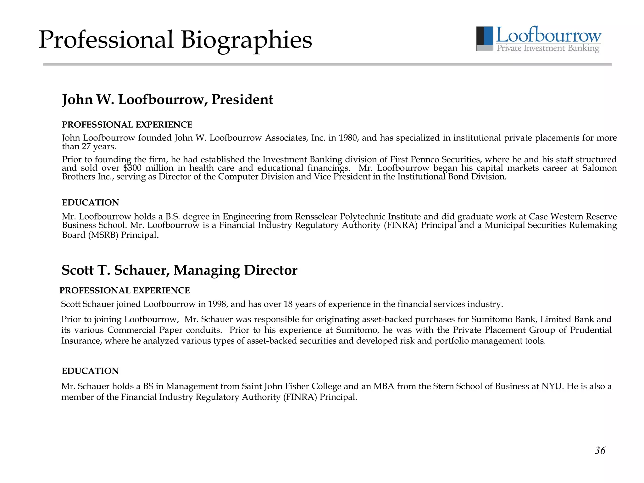 Professional Biographies PROFESSIONAL EXPERIENCE John Loofbourrow founded John W. Loofbourrow Associates, Inc. in 1980, and has specialized in institutional private placements for more than 27 years.   Prior to founding the firm, he had established the Investment Banking division of First Pennco Securities, where he and his staff structured and sold over $300 million in health care and educational financings.  Mr. Loofbourrow began his capital markets career at Salomon Brothers Inc., serving as Director of the Computer Division and Vice President in the Institutional Bond Division. EDUCATION Mr. Loofbourrow holds a B.S. degree in Engineering from Rensselear Polytechnic Institute and did graduate work at Case Western Reserve Business School. Mr. Loofbourrow is a Financial Industry Regulatory Authority (FINRA) Principal and a Municipal Securities Rulemaking Board (MSRB) Principal . John W. Loofbourrow, President PROFESSIONAL EXPERIENCE Scott Schauer joined Loofbourrow in 1998, and has over 18 years of experience in the financial services industry.  Prior to joining Loofbourrow,  Mr. Schauer was responsible for originating asset-backed purchases for Sumitomo Bank, Limited Bank and its various Commercial Paper conduits.  Prior to his experience at Sumitomo, he was with the Private Placement Group of Prudential Insurance, where he analyzed various types of asset-backed securities and developed risk and portfolio management tools.  EDUCATION Mr. Schauer holds a BS in Management from Saint John Fisher College and an MBA from the Stern School of Business at NYU. He is also a member of the Financial Industry Regulatory Authority (FINRA) Principal. Scott T. Schauer, Managing Director 