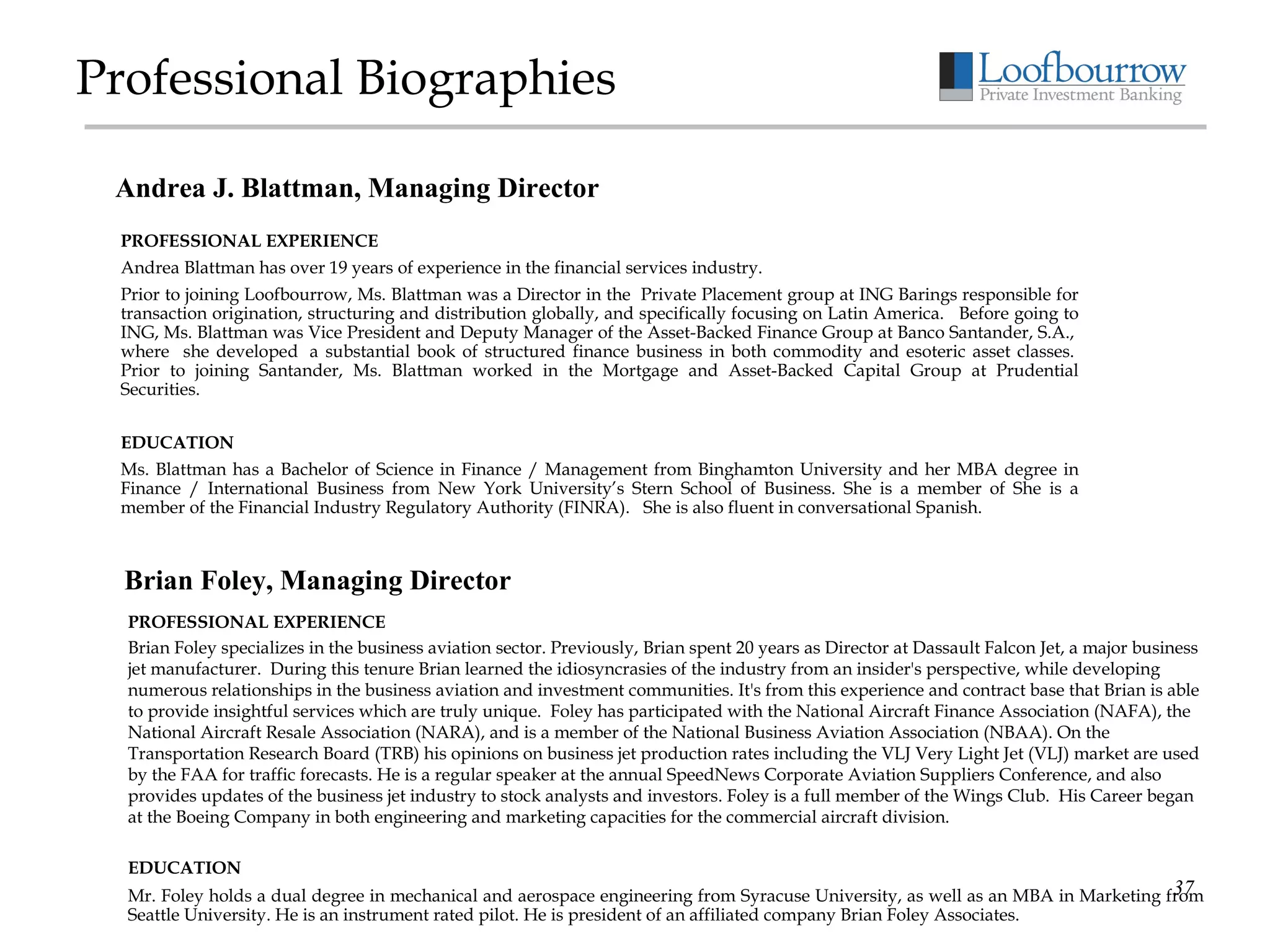 Professional Biographies PROFESSIONAL EXPERIENCE Andrea Blattman has over 19 years of experience in the financial services industry.  Prior to joining Loofbourrow, Ms. Blattman was a Director in the  Private Placement group at ING Barings responsible for transaction origination, structuring and distribution globally, and specifically focusing on Latin America.   Before going to ING, Ms. Blattman was Vice President and Deputy Manager of the Asset-Backed Finance Group at Banco Santander, S.A.,  where  she developed  a substantial book of structured finance business in both commodity and esoteric asset classes.  Prior to joining Santander, Ms. Blattman worked in the Mortgage and Asset-Backed Capital Group at Prudential Securities.   EDUCATION Ms. Blattman has a Bachelor of Science in Finance / Management from Binghamton University and her MBA degree in Finance / International Business from New York University’s Stern School of Business. She is a member of She is a member of the Financial Industry Regulatory Authority (FINRA).   She is also fluent in conversational Spanish.  Andrea J. Blattman, Managing Director Brian Foley, Managing Director PROFESSIONAL EXPERIENCE Brian Foley specializes in the business aviation sector. Previously, Brian spent 20 years as Director at Dassault Falcon Jet, a major business jet manufacturer.  During this tenure Brian learned the idiosyncrasies of the industry from an insider's perspective, while developing numerous relationships in the business aviation and investment communities. It's from this experience and contract base that Brian is able to provide insightful services which are truly unique.  Foley has participated with the National Aircraft Finance Association (NAFA), the National Aircraft Resale Association (NARA), and is a member of the National Business Aviation Association (NBAA). On the Transportation Research Board (TRB) his opinions on business jet production rates including the VLJ Very Light Jet (VLJ) market are used by the FAA for traffic forecasts. He is a regular speaker at the annual SpeedNews Corporate Aviation Suppliers Conference, and also provides updates of the business jet industry to stock analysts and investors. Foley is a full member of the Wings Club.  His Career began at the Boeing Company in both engineering and marketing capacities for the commercial aircraft division.  EDUCATION Mr. Foley holds a dual degree in mechanical and aerospace engineering from Syracuse University, as well as an MBA in Marketing from Seattle University. He is an instrument rated pilot. He is president of an affiliated company Brian Foley Associates. 