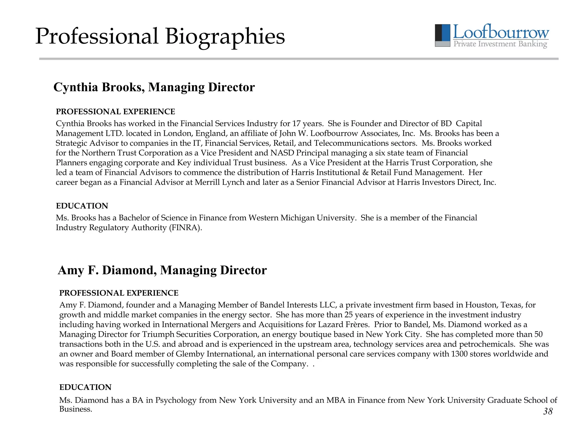 Professional Biographies PROFESSIONAL EXPERIENCE Cynthia Brooks has worked in the Financial Services Industry for 17 years.  She is Founder and Director of BD  Capital Management LTD. located in London, England, an affiliate of John W. Loofbourrow Associates, Inc.  Ms. Brooks has been a Strategic Advisor to companies in the IT, Financial Services, Retail, and Telecommunications sectors.  Ms. Brooks worked for the Northern Trust Corporation as a Vice President and NASD Principal managing a six state team of Financial Planners engaging corporate and Key individual Trust business.  As a Vice President at the Harris Trust Corporation, she led a team of Financial Advisors to commence the distribution of Harris Institutional & Retail Fund Management.  Her career began as a Financial Advisor at Merrill Lynch and later as a Senior Financial Advisor at Harris Investors Direct, Inc. EDUCATION Ms. Brooks has a Bachelor of Science in Finance from Western Michigan University.  She is a member of the Financial Industry Regulatory Authority (FINRA). Cynthia Brooks, Managing Director Amy F. Diamond, Managing Director PROFESSIONAL EXPERIENCE Amy F. Diamond, founder and a Managing Member of Bandel Interests LLC, a private investment firm based in Houston, Texas, for growth and middle market companies in the energy sector.  She has more than 25 years of experience in the investment industry including having worked in International Mergers and Acquisitions for Lazard Frères.  Prior to Bandel, Ms. Diamond worked as a Managing Director for Triumph Securities Corporation, an energy boutique based in New York City.  She has completed more than 50 transactions both in the U.S. and abroad and is experienced in the upstream area, technology services area and petrochemicals.  She was an owner and Board member of Glemby International, an international personal care services company with 1300 stores worldwide and was responsible for successfully completing the sale of the Company.  .  EDUCATION Ms. Diamond has a BA in Psychology from New York University and an MBA in Finance from New York University Graduate School of Business. 